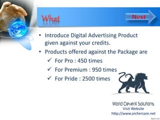 • Introduce Digital Advertising Product
given against your credits.
• Products offered against the Package are
 For Pro : 450 times
 For Premium : 950 times
 For Pride : 2500 times
Visit Website
http://www.archercare.net
 