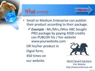 • Small or Medium Enterprise can publish
their product according to their package.
 Example : Mr./Mrs./Miss ABC bought
PRO package by paying 4500 credits
can PUBLISH his / her website
www.yourwebsite.com
OR his/her product in
Digial form,
450 times on
our website.
Visit Website
http://www.archercare.net
 