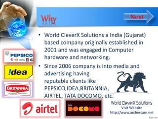 • World CleverX Solutions a India (Gujarat)
based company originally established in
2001 and was engaged in Computer
hardware and networking.
• Since 2006 company is into media and
advertising having
reputable clients like
PEPSICO,IDEA,BRITANNIA,
AIRTEL, TATA DOCOMO, etc.
Visit Website
http://www.archercare.net
 