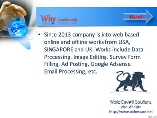 • Since 2013 company is into web based
online and offline works from USA,
SINGAPORE and UK. Works include Data
Processing, Image Editing, Survey Form
Filling, Ad Posting, Google Adsense,
Email Processing, etc.
Visit Website
http://www.archercare.net
 
