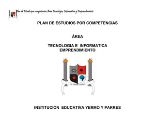 Plan de Estudio por competencias Área Tecnología, Informática y Emprendimiento
PLAN DE ESTUDIOS POR COMPETENCIAS
ÁREA
TECNOLOGIA E INFORMATICA
EMPRENDIMIENTO
INSTITUCIÓN EDUCATIVA YERMO Y PARRES
 