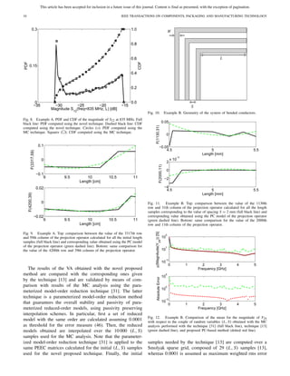 This article has been accepted for inclusion in a future issue of this journal. Content is final as presented, with the exception of pagination.
10 IEEE TRANSACTIONS ON COMPONENTS, PACKAGING AND MANUFACTURING TECHNOLOGY
Fig. 8. Example A. PDF and CDF of the magnitude of S12 at 835 MHz. Full
black line: PDF computed using the novel technique. Dashed black line: CDF
computed using the novel technique. Circles (◦): PDF computed using the
MC technique. Squares ( ): CDF computed using the MC technique.
Fig. 9. Example A. Top: comparison between the value of the 3317th row
and 59th column of the projection operator calculated for all the initial length
samples (full black line) and corresponding value obtained using the PC model
of the projection operator (green dashed line). Bottom: same comparison for
the value of the 4200th row and 39th column of the projection operator.
The results of the VA obtained with the novel proposed
method are compared with the corresponding ones given
by the technique [13] and are validated by means of com-
parison with results of the MC analysis using the para-
meterized model-order reduction technique [31]. The latter
technique is a parameterized model-order reduction method
that guarantees the overall stability and passivity of para-
meterized reduced-order models, using passivity preserving
interpolation schemes. In particular, ﬁrst a set of reduced
model with the same order are calculated assuming 0.0001
as threshold for the error measure (46). Then, the reduced
models obtained are interpolated over the 10 000 (L, S)
samples used for the MC analysis. Note that the parameter-
ized model-order reduction technique [31] is applied to the
same PEEC matrices calculated for the initial (L, S) samples
used for the novel proposed technique. Finally, the initial
Fig. 10. Example B. Geometry of the system of bended conductors.
Fig. 11. Example B. Top: comparison between the value of the 1130th
row and 31th column of the projection operator calculated for all the length
samples corresponding to the value of spacing S = 2 mm (full black line) and
corresponding value obtained using the PC model of the projection operator
(green dashed line). Bottom: same comparison for the value of the 2000th
row and 11th column of the projection operator.
Fig. 12. Example B. Comparison of the mean for the magnitude of Y24
with respect to the couple of random variables (L, S) obtained with the MC
analysis performed with the technique [31] (full black line), technique [13]
(green dashed line), and proposed PC-based method (dotted red line).
samples needed by the technique [13] are computed over a
Smolyak sparse grid, composed of 29 (L, S) samples [13],
whereas 0.0001 is assumed as maximum weighted rms error
 