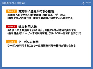 活用のポイント (まとめ)
本画面へのアクセスは「管理者」権限のユーザーのみ
(顧問先払いの場合は、権限を管理者と招待する必要がある)
Point 2
3名以上の人数追加より1名当たり月額300円が追加で発生する
(基本料金で3ユーザーまで利用可能。アドバイザーは枠に含まない)
Point 3
クーポンを利用することで一定期間無料等の優待が受けられる
Point 1 お支払い登録ができる権限
追加利用人数
クーポンの利用
 