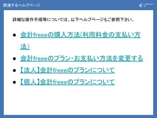 関連するヘルプページ
詳細な操作手順等については、以下ヘルプページもご参照下さい。
● 会計freeeの購入方法(利用料金の支払い方
法）
● 会計freeeのプラン・お支払い方法を変更する
● 【法人】会計freeeのプランについて
● 【個人】会計freeeのプランについて
 