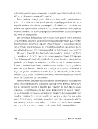 PLAN DE ESTUDIOS112
estudiantes una base para comprender la atención que se brinda actualmente a
niños y adolescentes en educación especial.
Este curso tiene como propósito iniciar al estudiante en el conocimiento siste-
mático de la situación actual y las implicaciones pedagógicas de la educación
especial, mediante el análisis de su concepción y finalidades, así como de las ten-
dencias más representativas en la práctica educativa actual de los servicios que,en
México, atienden a los alumnos que presentan necesidades educativas especia-
les, con o sin discapacidad.
Los contenidos de la asignatura ofrecen una visión general en tres temáticas:
a) las finalidades y los retos de la educación especial,b) la población que atiende y
los servicios que actualmente operan en nuestro país,y c) las prácticas educati-
vas orientadas a la detección de las necesidades educativas especiales de los ni-
ños y los adolescentes, con o sin discapacidad, y a la atención de estos alumnos.
Durante el desarrollo de esta asignatura los estudiantes analizan el significado
y el sentido de la educación especial, así como su papel en el logro de los propó-
sitos de la educación básica. Revisan los fundamentos filosóficos y los principios
generales de la integración educativa, con el fin de que se reconozcan como
futuros profesionales que favorecerán el respeto a las diferencias y la igualdad de
oportunidades. Asimismo, identificarán la integración educativa como la estra-
tegia que garantiza el derecho a la educación de todos los niños y los adoles-
centes y que, a su vez, promueve la individualización de la enseñanza con base
en las particularidades de cada alumno.
Posteriormente,los futuros docentes clarifican los conceptos de necesidad edu-
cativa y necesidad educativa especial, lo cual les permite distinguir como alum-
nos de educación especial a aquellos que requieren de algún tipo de ayuda
específica –extraordinaria a la que puede proporcionar la escuela regular–,
ya sea temporal o permanente, para el desarrollo pleno de sus capacidades per-
sonales y sociales. En el mismo sentido, se examina la diferencia que existe
entre discapacidad y necesidades educativas especiales, así como la relación
que puede presentarse entre ambas, con el fin de que los estudiantes reconoz-
can que la discapacidad no es una condicionante de dichas necesidades.
 