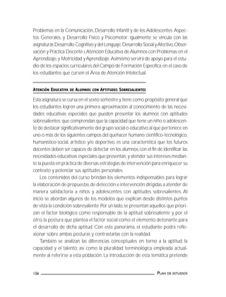 PLAN DE ESTUDIOS126
Problemas en la Comunicación, Desarrollo Infantil y de los Adolescentes.Aspec-
tos Generales, y Desarrollo Físico y Psicomotor; igualmente se vincula con las
asignaturas Desarrollo Cognitivo y del Lenguaje,Desarrollo Social yAfectivo,Obser-
vación y Práctica Docente I,Atención Educativa de Alumnos con Problemas en el
Aprendizaje,y Motricidad yAprendizaje.Asimismo servirá de apoyo para el estu-
dio de los espacios curriculares del Campo de Formación Específica,en el caso de
los estudiantes que cursen el Área de Atención Intelectual.
ATENCIÓN EDUCATIVA DE ALUMNOS CON APTITUDES SOBRESALIENTES
Esta asignatura se cursa en el sexto semestre y tiene como propósito general que
los estudiantes logren una primera aproximación al conocimiento de las necesi-
dades educativas especiales que pueden presentar los alumnos con aptitudes
sobresalientes; que comprendan que la capacidad que tiene un niño o adolescen-
te de destacar significativamente del grupo social o educativo al que pertenece en
uno o más de los siguientes campos del quehacer humano:científico-tecnológico,
humanístico-social, artístico y/o deportivo, es una característica que los futuros
docentes deben ser capaces de detectar en los alumnos,con el fin de identificar las
necesidades educativas especiales que presentan, y atender sus intereses median-
te la puesta en práctica de diversas estrategias de intervención para enriquecer su
contexto y potenciar sus aptitudes personales.
Los contenidos del curso brindan los elementos indispensables para lograr
la elaboración de propuestas de detección e intervención dirigidas a atender de
manera satisfactoria a niños y adolescentes con aptitudes sobresalientes. Al
inicio se abordan algunos de los modelos que explican desde distintos puntos
de vista la condición sobresaliente.Por un lado,se presentan aquellos que priori-
zan el factor biológico como responsable de la aptitud sobresaliente y, por el
otro, la postura que plantea el factor social como el elemento detonante para
el desarrollo de dicha aptitud. Con este panorama, el estudiante podrá refle-
xionar sobre ambas posturas y contrastarlas con la realidad.
También se analizan las diferencias conceptuales en torno a la aptitud, la
capacidad y el talento; así como la pluralidad terminológica empleada actual-
mente al referirse a esta población. La introducción de esta temática pretende
 