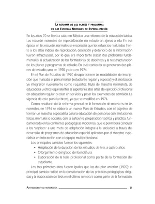 21ANTECEDENTES HISTÓRICOS
LA REFORMA DE LOS PLANES Y PROGRAMAS
EN LAS ESCUELAS NORMALES DE ESPECIALIZACIÓN
En los años 70 se llevó a cabo en México una reforma de la educación básica.
Las escuelas normales de especialización no estuvieron ajenas a ella. En esa
época, en las escuelas normales se reconoció que los esfuerzos realizados fren-
te a los altos índices de reprobación, deserción y deterioro de la información
fueron infructuosos, por lo que era importante atacar dos problemas funda-
mentales: la actualización de los formadores de docentes y la reestructuración
de los planes y programas de estudio. En este contexto se generaron dos pla-
nes de estudio, uno en 1970 y otro en 1974.
En el Plan de Estudios de 1970 desaparecieron las modalidades de inscrip-
ción que marcaba el plan anterior (estudiante regular y especial) y el año básico.
Se integraron nuevamente como requisitos: título de maestro normalista, de
educadora u otros equivalentes o superiores; dos años de ejercicio profesional
en educación regular o estar en servicio y pasar los exámenes de admisión. La
vigencia de este plan fue breve, ya que se modificó en 1974.
Como resultado de la reforma general en la formación de maestros en las
normales, en 1974 se elaboró un nuevo Plan de Estudios, con el objetivo de
formar un maestro especialista para la educación de personas con limitaciones
físicas, mentales o sociales, con la suficiente preparación teórica y práctica, fun-
damentada en las corrientes pedagógicas modernas,que le permitiera conducir
a los “atípicos” a una meta de adaptación integral a la sociedad, a través del
desarrollo de programas de educación especial, aplicados por el maestro espe-
cialista en interacción con el equipo multiprofesional.
Los principales cambios fueron los siguientes:
• Ampliación de la duración de los estudios, de tres a cuatro años.
• Otorgamiento del grado de licenciatura.
• Elaboración de la tesis profesional como parte de la formación del
estudiante.
Los tres primeros años fueron iguales que los del plan anterior (1970); el
principal cambio radicó en la consideración de las prácticas pedagógicas dirigi-
das y la elaboración de tesis en el último semestre como parte de la formación.
 