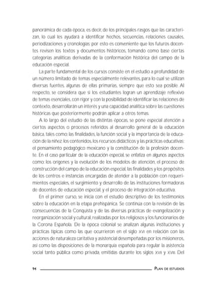 PLAN DE ESTUDIOS94
panorámica de cada época, es decir, de los principales rasgos que las caracteri-
zan, lo cual les ayudará a identificar hechos, secuencias, relaciones causales,
periodizaciones y cronologías; por esto es conveniente que los futuros docen-
tes revisen los textos y documentos históricos, tomando como base ciertas
categorías analíticas derivadas de la conformación histórica del campo de la
educación especial.
La parte fundamental de los cursos consiste en el estudio a profundidad de
un número limitado de temas especialmente relevantes, para lo cual se utilizan
diversas fuentes, algunas de ellas primarias, siempre que esto sea posible. Al
respecto, se considera que si los estudiantes logran un aprendizaje reflexivo
de temas esenciales, con rigor y con la posibilidad de identificar las relaciones de
contexto, desarrollarán un interés y una capacidad analítica sobre las cuestiones
históricas que posteriormente podrán aplicar a otros temas.
A lo largo del estudio de las distintas épocas, se pone especial atención a
ciertos aspectos o procesos referidos al desarrollo general de la educación
básica, tales como: las finalidades, la función social y la importancia de la educa-
ción de la niñez;los contenidos,los recursos didácticos y las prácticas educativas;
el pensamiento pedagógico mexicano y la constitución de la profesión docen-
te. En el caso particular de la educación especial, se enfatiza en algunos aspectos
como: los orígenes y la evolución de los modelos de atención, el proceso de
construcción del campo de la educación especial,las finalidades y los propósitos
de los centros e instancias encargadas de atender a la población con requeri-
mientos especiales, el surgimiento y desarrollo de las instituciones formadoras
de docentes de educación especial, y el proceso de integración educativa.
En el primer curso, se inicia con el estudio descriptivo de los testimonios
sobre la educación en la etapa prehispánica. Se continúa con la revisión de las
consecuencias de la Conquista y de las diversas prácticas de evangelización y
reorganización social y cultural, realizadas por los religiosos y los funcionarios de
la Corona Española. De la época colonial se analizan algunas instituciones y
prácticas típicas como las que ocurrieron en el siglo XVI en relación con las
acciones de naturaleza caritativa y asistencial desempeñadas por los misioneros,
así como las disposiciones de la monarquía española para regular la asistencia
social tanto pública como privada, emitidas durante los siglos XVII y XVIII. Del
 