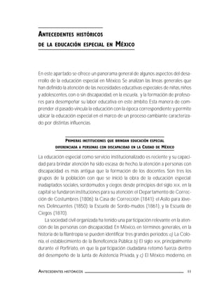 11ANTECEDENTES HISTÓRICOS
ANTECEDENTES HISTÓRICOS
DE LA EDUCACIÓN ESPECIAL EN MÉXICO
En este apartado se ofrece un panorama general de algunos aspectos del desa-
rrollo de la educación especial en México. Se analizan las líneas generales que
han definido la atención de las necesidades educativas especiales de niñas,niños
y adolescentes,con o sin discapacidad,en la escuela, y la formación de profeso-
res para desempeñar su labor educativa en este ámbito. Esta manera de com-
prender el pasado vincula la educación con la época correspondiente y permite
ubicar la educación especial en el marco de un proceso cambiante caracteriza-
do por distintas influencias.
PRIMERAS INSTITUCIONES QUE BRINDAN EDUCACIÓN ESPECIAL
DIFERENCIADA A PERSONAS CON DISCAPACIDAD EN LA CIUDAD DE MÉXICO
La educación especial como servicio institucionalizado es reciente y su capaci-
dad para brindar atención ha sido escasa; de hecho, la atención a personas con
discapacidad es más antigua que la formación de los docentes. Son tres los
grupos de la población con que se inició la obra de la educación especial:
inadaptados sociales, sordomudos y ciegos; desde principios del siglo XIX, en la
capital se fundaron instituciones para su atención:el Departamento de Correc-
ción de Costumbres (1806); la Casa de Corrección (1841); el Asilo para Jóve-
nes Delincuentes (1850); la Escuela de Sordo-mudos (1861), y la Escuela de
Ciegos (1870).
La sociedad civil organizada ha tenido una participación relevante en la aten-
ción de las personas con discapacidad. En México, en términos generales, en la
historia de la filantropía se pueden identificar tres grandes periodos:a) La Colo-
nia, el establecimiento de la Beneficencia Pública; b) El siglo XIX, principalmente
durante el Porfiriato, en que la participación ciudadana retomó fuerza dentro
del desempeño de la Junta de Asistencia Privada, y c) El México moderno, en
 