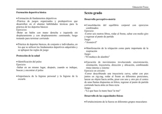 Formación deportiva básica
• Formación de fundamentos deportivos
-Práctica de juegos organizados y predeportivos que
desarrollen en el alumno habilidades técnicas para la
práctica de los deportes básicos
Ejercicios:
-Botar un balón con mano derecha e izquierda sin
desplazamiento y con desplazamiento: caminando, luego
trotando para terminar corriendo
• Práctica de deportes básicos, de conjunto e individuales, en
los que se utilicen los fundamentos deportivos adquiridos y
se apliquen las reglas de juego
Protección de la salud
• Identificación del pulso
Ejercicio:
-Saltar en un mismo lugar, después, cuando se indique,
buscar y encontrar el pulso
• Importancia de la higiene personal y la higiene de la
escuela
Sexto grado
Desarrollo perceptivo-motriz
• Consolidación del equilibrio corporal con ejercicios
combinados:
Ejercicio:
-Correr seis metros libres, rodar al frente, saltar con medio giro
y regresar al punto de partida
Juego:
-"Aromóvil"
• Manifestación de la relajación como parte importante de la
respiración
Juego:
-"El muñeco de alambre"
• Ejecución de movimientos involucrando sincronización,
orientación, trayectoria, dirección y ubicación, combinando
ritmo interno y externo
Ejercicio en circuito:
-Correr describiendo una trayectoria curva, saltar con pies
juntos en zig-zag, rodar al frente en diferentes posiciones,
lanzar un objeto hacia arriba, pisar con uno y otro pie el centro
de unas llantas dispuestas en hilera, regresar al punto de partida
corriendo hacia atrás en línea recta
Juego:
-"Lo que hace la mano hace' la tras"
Desarrollo de las capacidades físicas
• Fortalecimiento de la fuerza en diferentes grupos musculares
Educación Física
 
