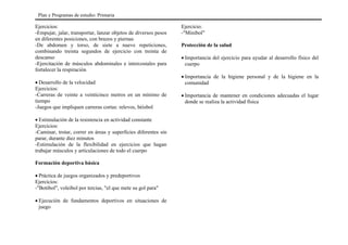 Ejercicios:
-Empujar, jalar, transportar, lanzar objetos de diversos pesos
en diferentes posiciones, con brazos y piernas
-De abdomen y torso, de siete a nueve repeticiones,
combinando treinta segundos de ejercicio con treinta de
descanso
-Ejercitación de músculos abdominales e intercostales para
fortalecer la respiración
• Desarrollo de la velocidad
Ejercicios:
-Carreras de veinte a veinticinco metros en un mínimo de
tiempo
-Juegos que impliquen carreras cortas: relevos, béisbol
• Estimulación de la resistencia en actividad constante
Ejercicios:
-Caminar, trotar, correr en áreas y superficies diferentes sin
parar, durante diez minutos
-Estimulación de la flexibilidad en ejercicios que hagan
trabajar músculos y articulaciones de todo el cuerpo
Formación deportiva básica
• Práctica de juegos organizados y predeportivos
Ejercicios:
-"Botibol", voleibol por tercias, "el que mete su gol para"
• Ejecución de fundamentos deportivos en situaciones de
juego
Ejercicio:
-"Minibol"
Protección de la salud
• Importancia del ejercicio para ayudar al desarrollo físico del
cuerpo
• Importancia de la higiene personal y de la higiene en la
comunidad
• Importancia de mantener en condiciones adecuadas el lugar
donde se realiza la actividad física
Plan y Programas de estudio: Primaria
 