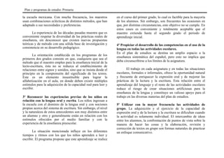 la escuela mexicana. Con mucha frecuencia, los maestros
usan combinaciones eclécticas de distintos métodos, que han
adaptado a sus necesidades y preferencias.
La experiencia de las décadas pasadas muestra que es
conveniente respetar la diversidad de las prácticas reales de
enseñanza, sin desconocer que existen nuevas propuestas
teóricas y de método con una sólida base de investigación y
consistencia en su desarrollo pedagógico.
La orientación establecida en los programas de los
primeros dos grados consiste en que, cualquiera que sea el
método que el maestro emplee para la enseñanza inicial de la
lecto-escritura, ésta no se reduzca al establecimiento de
relaciones entre signos y sonidos, sino que se insista desde el
principio en la comprensión del significado de los textos.
Este es un elemento insustituible para lograr la
alfabetización en el aula, en donde deben existir múltiples
estímulos para la adquisición de la capacidad real para leer y
escribir.
3º Reconocer las experiencias previas de los niños en
relación con la lengua oral y escrita. Los niños ingresan a
la escuela con el dominio de la lengua oral y con nociones
propias acerca del sistema de escritura. Sin embargo, el nivel
y la naturaleza de estos antecedentes son muy distintos entre
un alumno y otro y generalmente están en relación con los
estímulos ofrecidos por el medio familiar y con la
experiencia de la enseñanza preescolar.
La situación mencionada influye en los diferentes
tiempos y ritmos con los que los niños aprenden a leer y
escribir. El programa propone que este aprendizaje se realice
en el curso del primer grado, lo cual es factible para la mayoría
de los alumnos. Sin embargo, son frecuentes las ocasiones en
que, por distintas circunstancias, este objetivo no se cumple. En
estos casos es conveniente y totalmente aceptable que el
maestro extienda hasta el segundo grado el periodo de
aprendizaje inicial.
4º Propiciar el desarrollo de las competencias en el uso de la
lengua en todas las actividades escolares.
En el plan de estudios se destina un amplio espacio a la
enseñanza sistemática del español, pero esto no implica que
deba circunscribirse a los límites de la asignatura.
El trabajo en cada asignatura y en todas las situaciones
escolares, formales e informales, ofrece la oportunidad natural
y frecuente de enriquecer la expresión oral y de mejorar las
prácticas de la lectura y la escritura. Esta relación entre el
aprendizaje del lenguaje y el resto de las actividades escolares
reduce el riesgo de crear situaciones artificiosas para la
enseñanza de la lengua y constituye un valioso apoyo para el
trabajo en las diversas materias del plan de estudios.
5º Utilizar con la mayor frecuencia las actividades de
grupo. La adquisición y el ejercicio de la capacidad de
expresión oral y de la lectura y la escritura se dificultan cuando
la actividad es solamente individual. El intercambio de ideas
entre los alumnos, la confrontación de puntos de vista sobre la
manera de hacer las cosas y la elaboración, revisión y
corrección de textos en grupo son formas naturales de practicar
un enfoque comunicativo.
Plan y programas de estudio: Primaria
 