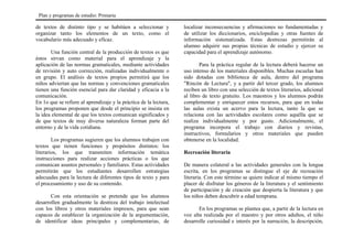 de textos de distinto tipo y se habitúen a seleccionar y
organizar tanto los elementos de un texto, como el
vocabulario más adecuado y eficaz.
Una función central de la producción de textos es que
éstos sirvan como material para el aprendizaje y la
aplicación de las normas gramaticales, mediante actividades
de revisión y auto corrección, realizadas individualmente o
en grupo. El análisis de textos propios permitirá que los
niños adviertan que las normas y convenciones gramaticales
tienen una función esencial para dar claridad y eficacia a la
comunicación.
En 1o que se refiere al aprendizaje y la práctica de la lectura,
los programas proponen que desde el principio se insista en
la idea elemental de que los textos comunican significados y
de que textos de muy diversa naturaleza forman parte del
entorno y de la vida cotidiana.
Los programas sugieren que los alumnos trabajen con
textos que tienen funciones y propósitos distintos: los
literarios, los que transmiten información temática
instrucciones para realizar acciones prácticas o los que
comunican asuntos personales y familiares. Estas actividades
permitirán que los estudiantes desarrollen estrategias
adecuadas para la lectura de diferentes tipos de texto y para
el procesamiento y uso de su contenido.
Con esta orientación se pretende que los alumnos
desarrollen gradualmente la destreza del trabajo intelectual
con los libros y otros materiales impresos, para que sean
capaces de establecer la organización de la argumentación,
de identificar ideas principales y complementarias, de
localizar inconsecuencias y afirmaciones no fundamentadas y
de utilizar los diccionarios, enciclopedias y otras fuentes de
información sistematizada. Estas destrezas permitirán al
alumno adquirir sus propias técnicas de estudio y ejercer su
capacidad para el aprendizaje autónomo.
Para la práctica regular de la lectura deberá hacerse un
uso intenso de los materiales disponibles. Muchas escuelas han
sido dotadas con biblioteca de aula, dentro del programa
"Rincón de Lectura", y a partir del tercer grado, los alumnos
reciben un libro con una selección de textos literarios, adicional
al libro de texto gratuito. Los maestros y los alumnos podrán
complementar y enriquecer estos recursos, para que en todas
las aulas exista un acervo para la lectura, tanto la que se
relaciona con las actividades escolares como aquélla que se
realiza individualmente y por gusto. Adicionalmente, el
programa incorpora el trabajo con diarios y revistas,
instructivos, formularios y otros materiales que pueden
obtenerse en la localidad.
Recreación literaria
De manera colateral a las actividades generales con la lengua
escrita, en los programas se distingue el eje de recreación
literaria. Con este término se quiere indicar al mismo tiempo el
placer de disfrutar los géneros de la literatura y el sentimiento
de participación y de creación que despierta la literatura y que
los niños deben descubrir a edad temprana.
En los programas se plantea que, a partir de la lectura en
voz alta realizada por el maestro y por otros adultos, el niño
desarrolle curiosidad e interés por la narración, la descripción,
Plan y programas de estudio: Primaria
 