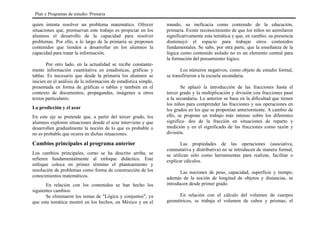 quien intenta resolver un problema matemático. Ofrecer
situaciones que, promuevan este trabajo es propiciar en los
alumnos el desarrollo de la capacidad para resolver
problemas. Por ello, a lo largo de la primaria se proponen
contenidos que tienden a desarrollar en los alumnos la
capacidad para tratar la información.
Por otro lado, en la actualidad se recibe constante-
mente información cuantitativa en estadísticas, gráficas y
tablas. Es necesario que desde la primaria los alumnos se
inicien en el análisis de la información de estadística simple,
presentada en forma de gráficas o tablas y también en el
contexto de documentos, propagandas, imágenes u otros
textos particulares.
La predicción y el azar
En este eje se pretende que, a partir del tercer grado, los
alumnos exploren situaciones donde el azar interviene y que
desarrollen gradualmente la noción de lo que es probable o
no es probable que ocurra en dichas situaciones.
Cambios principales al programa anterior
Los cambios principales, como se ha descrito arriba, se
refieren fundamentalmente al enfoque didáctico. Este
enfoque coloca en primer término el planteamiento y
resolución de problemas como forma de construcción de los
conocimientos matemáticos.
En relación con los contenidos se han hecho los
siguientes cambios:
Se eliminaron los temas de "Lógica y conjuntos", ya
que esta temática mostró en los hechos, en México y en el
mundo, su ineficacia como contenido de la educación,
primaria. Existe reconocimiento de que los niños no asimilaron
significativamente esta temática y que, en cambio, su presencia
disminuyó el espacio para trabajar otros contenidos
fundamentales. Se sabe, por otra parte, que la enseñanza de la
lógica como contenido aislado no es un elemento central para
la formación del pensamiento lógico.
Los números negativos, como objeto de estudio formal,
se transfirieron a la escuela secundaria.
Se aplazó la introducción de las fracciones hasta el
tercer grado y la multiplicación y división con fracciones pasó
a la secundaria. Lo anterior se basa en la dificultad que tienen
los niños para comprender las fracciones y sus operaciones en
los grados en los que se proponían anteriormente. A cambio de
ello, se propone un trabajo más intenso sobre los diferentes
significa- dos de la fracción en situaciones de reparto y
medición y en el significado de las fracciones como razón y
división.
Las propiedades de las operaciones (asociativa,
conmutativa y distributiva) no se introducen de manera formal,
se utilizan sólo como herramientas para realizar, facilitar o
explicar cálculos.
Las nociones de peso, capacidad, superficie y tiempo,
además de la noción de longitud de objetos y distancias, se
introducen desde primer grado.
En relación con el cálculo del volumen de cuerpos
geométricos, se trabaja el volumen de cubos y prismas; el
Plan y Programas de estudio: Primaria
 