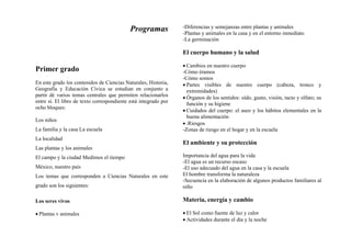 Programas
Primer grado
En este grado los contenidos de Ciencias Naturales, Historia,
Geografía y Educación Cívica se estudian en conjunto a
partir dé varios temas centrales que permiten relacionarlos
entre sí. El libro de texto correspondiente está integrado por
ocho bloques:
Los niños
La familia y la casa La escuela
La localidad
Las plantas y los animales
El campo y la ciudad Medimos el tiempo
México, nuestro país
Los temas que corresponden a Ciencias Naturales en este
grado son los siguientes:
Los seres vivos
• Plantas v animales
-Diferencias y semejanzas entre plantas y animales
-Plantas y animales en la casa y en el entorno inmediato
-La germinación
El cuerpo humano y la salud
• Cambios en nuestro cuerpo
-Cómo éramos
-Cómo somos
• Partes visibles de nuestro cuerpo (cabeza, tronco y
extremidades)
• Órganos de los sentidos: oído, gusto, visión, tacto y olfato; su
función y su higiene
• Cuidados del cuerpo: el aseo y los hábitos elementales en la
buena alimentación
• .Riesgos
-Zonas de riesgo en el hogar y en la escuela
El ambiente y su protección
Importancia del agua para la vida
-El agua es un recurso escaso
-El uso adecuado del agua en la casa y la escuela
El hombre transforma la naturaleza
-Secuencia en la elaboración de algunos productos familiares al
niño
Materia, energía y cambio
• El Sol como fuente de luz y calor
• Actividades durante el día y la noche
 