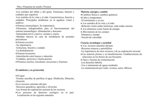 -Los sentidos del olfato y del gusto. Estructura, función y
cuidados que requieren
-Los sentidos de la vista y el oído. Características, función y
cuidados. Principales problemas en la agudeza visual y
auditiva
• Sistema inmunológico. Su importancia
-Elementos indispensables para el funcionamiento del
sistema inmunológico: alimentación y descanso
-Inmunidad activa y pasiva: vacunas y sueros
-Medidas básicas en caso de mordeduras de animales
ponzoñosos
• Sistema excretor
-Su importancia
-Estructura, función y cuidado
-La deshidratación
• Sistema locomotor
-Interrelación entre huesos y músculos
-Cuidados, ejercicios y buena postura
• Primeros auxilios, torceduras, luxaciones y fracturas
El ambiente y su protección
• El agua
-Formas sencillas de purificar el agua. Ebullición, filtración,
cloración
• Los recursos naturales del país
-Recursos ganaderos, agrícolas y silvícolas
-Las formas de explotación racional de los recursos
• Los procesos de deterioro ecológico en el país.
Localización en las regiones naturales
Materia, energía y cambio
• Cambios físicos y cambios químicos
• Calor y temperatura
-El termómetro y su uso
• .Los sentidos de la vista y el oído
-Relación visión-ondas lumínicas, oído-ondas sonoras
• .Los alimentos como fuente de energía
• .Movimiento de los cuerpos
-Distancia y tiempo
-Noción de velocidad
Ciencia, tecnología y sociedad
• .Los. recursos naturales del país
-Recursos mineros y petrolíferos
-La importancia de estos recursos y de su explotación racional
• Las materias primas y su transformación. Establecimiento de
relaciones en los bienes de uso frecuente
• Tipos y fuentes de contaminación
-Los desechos fabriles
-Uso y tratamiento de aguas residuales
-La contaminación por ruido: aviones, autos, fábricas
Plan y Programas de estudio: Primaria
 