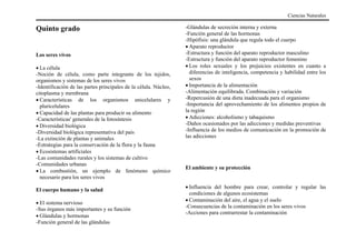 Quinto grado
Los seres vivos
• La célula
-Noción de célula, como parte integrante de los tejidos,
organismos y sistemas de los seres vivos
-Identificación de las partes principales de la célula. Núcleo,
citoplasma y membrana
• Características de los organismos unicelulares y
pluricelulares
• Capacidad de las plantas para producir su alimento
-Características' generales de la fotosíntesis
• Diversidad biológica
-Diversidad biológica representativa del país
-La extinción de plantas y animales
-Estrategias para la conservación de la flora y la fauna
• Ecosistemas artificiales
-Las comunidades rurales y los sistemas de cultivo
-Comunidades urbanas
• La combustión, un ejemplo de fenómeno químico
necesario para los seres vivos
El cuerpo humano y la salud
• El sistema nervioso
-Sus órganos más importantes y su función
• Glándulas y hormonas
-Función general de las glándulas
-Glándulas de secreción interna y externa
-Función general de las hormonas
-Hipófisis: una glándula que regula todo el cuerpo
• Aparato reproductor
-Estructura y función del aparato reproductor masculino
-Estructura y función del aparato reproductor femenino
• Los roles sexuales y los prejuicios existentes en cuanto a
diferencias de inteligencia, competencia y habilidad entre los
sexos
• Importancia de la alimentación
-Alimentación equilibrada. Combinación y variación
-Repercusión de una dieta inadecuada para el organismo
-Importancia del aprovechamiento de los alimentos propios de
la región
• Adicciones: alcoholismo y tabaquismo
-Daños ocasionados por las adicciones y medidas preventivas
-Influencia de los medios de comunicación en la promoción de
las adicciones
El ambiente y su protección
• Influencia del hombre para crear, controlar y regular las
condiciones de algunos ecosistemas
• Contaminación del aire, el agua y el suelo
-Consecuencias de la contaminación en los seres vivos
-Acciones para contrarrestar la contaminación
Ciencias Naturales
 