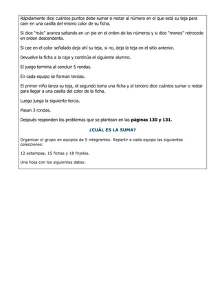 Rápidamente dice cuántos puntos debe sumar o restar al número en el que está su teja para
caer en una casilla del mismo color de su ficha.

Si dice “más” avanza saltando en un pie en el orden de los números y si dice “menos” retrocede
en orden descendente.

Si cae en el color señalado deja ahí su teja, si no, deja la teja en el sitio anterior.

Devuelve la ficha a la caja y continúa el siguiente alumno.

El juego termina al concluir 5 rondas.

En cada equipo se forman tercias.

El primer niño lanza su teja, el segundo toma una ficha y el tercero dice cuántos sumar o restar
para llegar a una casilla del color de la ficha.

Luego juega la siguiente tercia.

Pasan 3 rondas.

Después responden los problemas que se plantean en las páginas 130 y 131.

                                      ¿CUÁL ES LA SUMA?

Organizar el grupo en equipos de 5 integrantes. Repartir a cada equipo las siguientes
colecciones:

12 estampas, 15 fichas y 18 frijoles.

Una hoja con los siguientes datos:
 