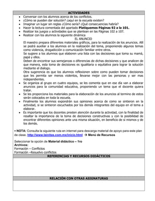 ACTIVIDADES
Conversar con los alumnos acerca de los conflictos.
¿Cómo se pueden dar solución? ¿aquí en la escuela existen?
Imaginar un lugar sin reglas ¿Cómo sería? ¿Qué consecuencias habría?
Hacer la lectura comentada del apartado Platiquemos Páginas 92 a la 101.
Realizar los juegos y actividades que se plantean en las Páginas 102 a 107.
Realizar con los alumnos la siguiente dinámica
EL ANUNCIO
El maestro prepara diferentes materiales gráficos, para la realización de los anuncios. Allí
se podrá auxiliar a los alumnos en la realización del tema, proponiendo algunos temas
como violencia, drogadicción o comunicación familiar entre otros.
Se sugiere a los alumnos que elaboren una lista con las decisiones que toma su mamá,
papá y ellos.
Deben de encontrar sus semejanzas o diferencias de dichas decisiones y que analicen de
que manera, esta toma de decisiones es igualitaria o equitativa para lograr la solución
mediante el dialogo.
Otra sugerencia es que los alumnos reflexionen sobre como pueden tomar decisiones
que les permita ser menos violentos, llevarse mejor con las personas y ser mas
independientes.
Se organiza al grupo en cuatro equipos, se les comenta que en ese día van a elaborar
anuncios para la comunidad educativa, proponiendo un tema que el docente quiera
tratar.
Se les proporciona los materiales para la elaboración de los anuncios al termino de estos
serán colocados en toda la escuela.
Finalmente los alumnos expondrán sus opiniones acerca de como se sintieron en la
actividad, si se sintieron escuchados por los demás integrantes del equipo en el tema a
elaborar.
Es importante que los docentes presten atención durante la actividad, con la finalidad de
resaltar la importancia de la toma de decisiones constructivas y con la posibilidad de
encontrar diferentes opiniones ante una misma situación, en beneficio de si mismos y de
los demás.
• NOTA: Consulta la siguiente ruta en internet para descarga material de apoyo para este plan
de clase. http://www.lainitas.com.mx/inicio.html  Menú de Recursos
Seleccionar la opción de Material didáctico – 1ro
Archivos:
Formación – Conflictos
Formación –Resuelvo conflictos
REFERENCIAS Y RECURSOS DIDÁCTICOS
RELACIÓN CON OTRAS ASIGNATURAS
 