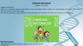 CIENCIAS NATURALES
unidad 1: mi cuerpo
Objetivos educativos:
Ubicar en su cuerpo los órganos relacionados con las necesidades vitales y explicar sus características y funciones, para relacionar
los con el mantenimiento de la salud.
Describir, dar ejemplos y aplicar hábitos de vida saludables para mantener el cuerpo sano y prevenir enfermedades.
Eje transversal:
Educación para la salud (nutrición, higiene, trastornos alimenticios
 