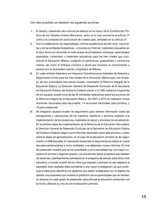 Con este propósito se realizaron las siguientes acciones:
I.	

El diseño y desarrollo del currículo se efectuó en el marco de la Constitución Política de los Estados Unidos Mexicanos, tanto en lo que concierne al artículo 3º
como a la composición pluricultural de nuestro país, señalada en su artículo 2º.

II.	

Con la colaboración de especialistas, centros académicos de alto nivel –nacionales y de las entidades federativas–, consultas en Internet, materiales expuestos en
la red y foros con docentes en todo el país se actualizaron enfoques, aprendizajes
esperados, contenidos y materiales educativos para los tres niveles que comprende la Educación Básica, cuidando su pertinencia, gradualidad y coherencia
interna, así como el enfoque inclusivo y plural que favorece el conocimiento y
aprecio por la diversidad cultural y lingüística de México.

III.	

En cada entidad federativa se integraron Coordinaciones Estatales de Asesoría y
Seguimiento (CEAS) para los tres niveles de la Educación Básica que, con el apoyo de sus autoridades educativas locales, impulsaron la Reforma Integral de la
Educación Básica. La Dirección General de Desarrollo Curricular de la Secretaría
de Educación Pública del Gobierno Federal orientó a 31 000 maestros integrantes
de los equipos académicos de las 32 entidades federativas sobre las acciones de
la Reforma Integral de la Educación Básica. De 2007 a 2010 se realizaron nueve
reuniones nacionales para secundaria, 14 reuniones nacionales para primaria, y
19 para preescolar.

IV.	

Se integraron equipos locales de seguimiento para obtener información sobre las
percepciones y valoraciones de los maestros, directivos y alumnos respecto a la
implementación de los programas, materiales de apoyo y procesos de actualización.
En la primera etapa de implementación de la Reforma de la Educación Secundaria,
la Dirección General de Desarrollo Curricular de la Secretaría de Educación Pública
del Gobierno Federal integró nueve informes nacionales sobre este proceso y cuatro
sobre la etapa de generalización; en el caso de la educación primaria se dio seguimiento a 4 868 escuelas. En educación preescolar el seguimiento se realizó en nueve
escuelas pertenecientes a cinco entidades y se elaboraron nueve informes. El nivel
de preescolar muestra que se ha consolidado y en la actualidad hay una mayor cobertura en primero y segundo grados. Los estudiantes tienen progresos que rebasan
los alcances y planteamientos señalados en el programa de estudio para dicho nivel
educativo, e incluso el perfil de los niños que ingresan a primaria es alto respecto al
esperado. Este resultado debe someterse a una mayor investigación, ya que constituye la base para identificar los aspectos que deben fortalecerse con el objetivo de
diseñar una propuesta que muestre la gradación de los aprendizajes que es necesario alcanzar en cada grado de preescolar, para articular la educación preescolar con
la inicial y afianzar su vínculo con la educación primaria.

19

 