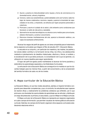 f)	 Asume y practica la interculturalidad como riqueza y forma de convivencia en la
diversidad social, cultural y lingüística.
g)	 Conoce y valora sus características y potencialidades como ser humano; sabe trabajar de manera colaborativa; reconoce, respeta y aprecia la diversidad de capacidades en los otros, y emprende y se esfuerza por lograr proyectos personales o
colectivos.
h)	 Promueve y asume el cuidado de la salud y del ambiente como condiciones que
favorecen un estilo de vida activo y saludable.
i)	 Aprovecha los recursos tecnológicos a su alcance como medios para comunicarse,
obtener información y construir conocimiento.
j)	 Reconoce diversas manifestaciones del arte, aprecia la dimensión estética y es
capaz de expresarse artísticamente.

Alcanzar los rasgos del perfil de egreso es una tarea compartida para el tratamiento
de los espacios curriculares que integran el Plan de estudios 2011. Educación Básica.
La escuela en su conjunto, y en particular los maestros y las madres, los padres y
los tutores deben contribuir a la formación de las niñas, los niños y los adolescentes
mediante el planteamiento de desafíos intelectuales, afectivos y físicos, el análisis y
la socialización de lo que éstos producen, la consolidación de lo que se aprende y su
utilización en nuevos desafíos para seguir aprendiendo.
El logro del perfil de egreso podrá manifestarse al alcanzar de forma paulatina y
sistemática los aprendizajes esperados y los Estándares Curriculares.
La articulación de la Educación Básica se conseguirá en la medida en que los docentes trabajen para los mismos fines, a partir del conocimiento y de la comprensión
del sentido formativo de cada uno de los niveles.

4. Mapa curricular de la Educación Básica
La Educación Básica, en sus tres niveles educativos, plantea un trayecto formativo congruente para desarrollar competencias y que, al concluirla, los estudiantes sean capaces
de resolver eficaz y creativamente los problemas cotidianos que enfrenten, por lo que
promueve una diversidad de oportunidades de aprendizaje que se articulan y distribuyen
a lo largo del preescolar, la primaria y la secundaria, y que se reflejan en el Mapa curricular.
El Mapa curricular de la Educación Básica se representa por espacios organizados
en cuatro campos de formación, que permiten visualizar de manera gráfica la articulación
curricular. Además, los campos de formación organizan otros espacios curriculares estableciendo relaciones entre sí.

40

 