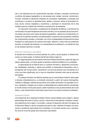 ción y las relaciones de los componentes naturales, sociales, culturales, económicos
y políticos del espacio geográfico, en las escalas local, estatal, nacional, continental y
mundial, mediante el desarrollo integrado de conceptos, habilidades y actitudes que
contribuyan a construir la identidad local, estatal y nacional, valorar la diversidad natural, social, cultural, lingüística y económica, y participar en situaciones de la vida
cotidiana para el cuidado del ambiente y la prevención de desastres.
En educación secundaria, la asignatura de Geografía de México y del Mundo da
continuidad a los aprendizajes de educación primaria, con el propósito de que los alumnos logren asumirse como parte del espacio geográfico, valoren los componentes naturales de la superficie terrestre, la biodiversidad, la dinámica de la población mediante
los componentes sociales y culturales, así como la desigualdad socioeconómica para
fortalecer su participación de manera informada, reflexiva y crítica ante los problemas
sociales, el cuidado del ambiente, la vulnerabilidad de la población y la calidad de vida
en las escalas nacional y mundial.

Historia en primaria y secundaria
El estudio de la Historia en primaria aborda, en cuarto y quinto grados, la Historia Nacional y en sexto grado, la Historia del Mundo hasta el siglo XVI.
En segundo grado de secundaria continúa la Historia del Mundo a partir del siglo XVI
hasta nuestros días, y en tercer grado se aborda la Historia de México en su totalidad.
El aprendizaje de la Historia tiene un carácter formativo y desarrolla conocimientos, habilidades, actitudes y valores que facilitan la búsqueda de respuestas a las interrogantes del mundo actual. Usualmente, los alumnos piensan que el presente es el
único que tiene significado, por lo que es importante hacerles notar que es producto
del pasado.
El enfoque formativo de Historia expresa que el conocimiento histórico está sujeto
a diversas interpretaciones y a constante renovación a partir de nuevas interrogantes,
métodos y hallazgos, además de que tiene como objeto de estudio a la sociedad, es crítico, inacabado e integral; por lo tanto, el aprendizaje de la historia permite comprender
el mundo donde vivimos para ubicar y darle importancia a los acontecimientos de la vida
diaria, y usar críticamente la información para convivir con plena conciencia ciudadana.
Asignatura Estatal
Los programas de la Asignatura Estatal ofrecen oportunidades para integrar y aplicar
aprendizajes del entorno social, cultural y natural de los estudiantes; fortalecer contenidos específicos de la región y la entidad, y apoyar el desarrollo del perfil de egreso de
la Educación Básica y de las competencias para la vida, mediante el trabajo con situaciones y problemas particulares de la localidad, y el contexto donde viven y estudian.
Se cursa en el primer grado de la educación secundaria.

52

 