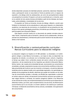 donde desarrollan procesos de identidad personal, autonomía, relaciones interpersonales y participación social, en secundaria la Tutoría se plantea como un espacio de
expresión y de diálogo entre los adolescentes, así como de acompañamiento desde
una perspectiva humanista. El espacio curricular es coordinado por un docente, quien
en su carácter de tutor planea diversas actividades a partir de los intereses, las inquietudes, potencialidades y necesidades de los alumnos.
El propósito de Tutoría es fomentar vínculos de diálogo, reflexión y acción para
fortalecer la interrelación de los estudiantes en cada grupo respecto a su desempeño
académico, las relaciones de convivencia y la visualización de sus proyectos de vida,
donde el tutor genere estrategias preventivas y formativas que contribuyan al logro del
perfil de egreso de la Educación Básica.
Este espacio curricular cuenta con un documento de carácter normativo denominado Tutoría. Lineamientos para la formación y atención de los adolescentes, donde se
precisan las características y orientaciones para la acción tutorial en las escuelas secundarias a nivel nacional.

5.	Diversificación y contextualización curricular:
Marcos Curriculares para la educación indígena
La educación indígena se imparte en 22 000 planteles. La diversidad y el multilingüismo obligan a crear Marcos Curriculares y, con base en ellos, se desarrollan los
programas de estudio y se articulan con la diversidad social, cultural y lingüística,
al tiempo que deben incluir contenidos propios del acervo cultural de los pueblos
originarios y de las experiencias de los migrantes que atiende la Educación Básica.
Dichos marcos dan muestra de la diversidad del país, reconociendo sus conocimientos
ancestrales y actuales, propiciando el acceso a los conocimientos científicos e instrumentales provenientes del mundo en que nos movemos, al comparar y vincular las relaciones
existentes entre los saberes locales como aprendizajes esperados y los aprendizajes esperados de los programas de estudio; relaciones que pueden ser acordes con los sistemas de conocimientos sociales y culturales, de afinidad (las capacidades a potenciar
en ambos casos son afines), de asociación (conocimientos cercanos que pueden poseer rasgos distintos o similares), de carácter antagónico (debido a las diferencias
en las visiones de mundo), de complementariedad (conocimientos que se desarrollan en
diferentes niveles y, por tanto, sean complementarios unos de otros), de diferenciación
(conocimientos que no se vinculan o no tienen cabida en otro sistema por cuestiones
intrínsecas –al desarrollo sociohistórico de las culturas y sociedades– de la generación
del conocimiento).

56

 