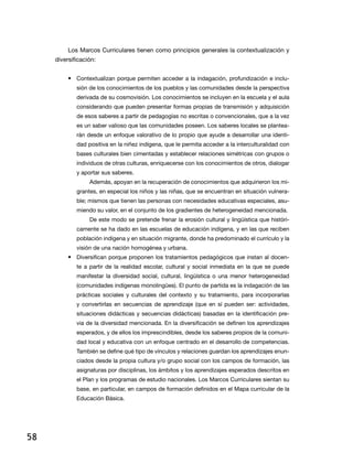 Los Marcos Curriculares tienen como principios generales la contextualización y
diversificación:
•	 Contextualizan porque permiten acceder a la indagación, profundización e inclusión de los conocimientos de los pueblos y las comunidades desde la perspectiva
derivada de su cosmovisión. Los conocimientos se incluyen en la escuela y el aula
considerando que pueden presentar formas propias de transmisión y adquisición
de esos saberes a partir de pedagogías no escritas o convencionales, que a la vez
es un saber valioso que las comunidades poseen. Los saberes locales se plantearán desde un enfoque valorativo de lo propio que ayude a desarrollar una identidad positiva en la niñez indígena, que le permita acceder a la interculturalidad con
bases culturales bien cimentadas y establecer relaciones simétricas con grupos o
individuos de otras culturas, enriquecerse con los conocimientos de otros, dialogar
y aportar sus saberes.
Además, apoyan en la recuperación de conocimientos que adquirieron los migrantes, en especial los niños y las niñas, que se encuentran en situación vulnerable; mismos que tienen las personas con necesidades educativas especiales, asumiendo su valor, en el conjunto de los gradientes de heterogeneidad mencionada.
De este modo se pretende frenar la erosión cultural y lingüística que históricamente se ha dado en las escuelas de educación indígena, y en las que reciben
población indígena y en situación migrante, donde ha predominado el currículo y la
visión de una nación homogénea y urbana.

•	 Diversifican porque proponen los tratamientos pedagógicos que instan al docente a partir de la realidad escolar, cultural y social inmediata en la que se puede
manifestar la diversidad social, cultural, lingüística o una menor heterogeneidad
(comunidades indígenas monolingües). El punto de partida es la indagación de las
prácticas sociales y culturales del contexto y su tratamiento, para incorporarlas
y convertirlas en secuencias de aprendizaje (que en sí pueden ser: actividades,
situaciones didácticas y secuencias didácticas) basadas en la identificación previa de la diversidad mencionada. En la diversificación se definen los aprendizajes
esperados, y de ellos los imprescindibles, desde los saberes propios de la comunidad local y educativa con un enfoque centrado en el desarrollo de competencias.
También se define qué tipo de vínculos y relaciones guardan los aprendizajes enunciados desde la propia cultura y/o grupo social con los campos de formación, las
asignaturas por disciplinas, los ámbitos y los aprendizajes esperados descritos en
el Plan y los programas de estudio nacionales. Los Marcos Curriculares sientan su
base, en particular, en campos de formación definidos en el Mapa curricular de la
Educación Básica.

58

 