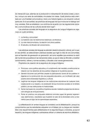 de interacción que, además de la producción e interpretación de textos orales y escritos, incluye una serie de actividades vinculadas con éstas. Cada práctica está orientada por una finalidad comunicativa y tiene una historia ligada a una situación cultural
particular. En la actualidad, las prácticas del lenguaje oral que involucran el diálogo son
muy variadas. Éste se establece o se continúa de acuerdo con las regulaciones sociales y comunicativas de las culturas donde tiene lugar”.
Las prácticas sociales del lenguaje en la asignatura de Lengua Indígena se organizan en cuatro ámbitos:
1.	 La familia y comunidad.
2.	 La tradición oral, los testimonios históricos y la literatura.
3.	 La vida intercomunitaria y la relación con otros pueblos.
4.	 El estudio y la difusión del conocimiento.
Las prácticas sociales del lenguaje se abordan desde la situación cultural, por lo que,
en ese sentido, se seleccionaron prácticas sociales que rigen la vida de una comunidad,
que se trasmiten de generación en generación, así como aquéllas que encierran la visión
del mundo de sus pueblos en las narraciones orales, ya que en ellas se difunden y enseñan
conocimientos, valores y normas sociales y culturales a las nuevas generaciones.
Propósitos de creación de la asignatura de Lengua Indígena:
•	 Promover, como política educativa, el cumplimiento del mandato constitucional en
relación con los derechos de los pueblos indígenas en la práctica escolar.

•	 Generar acciones que permitan ampliar la participación social de los pueblos indígenas en la construcción de una propuesta educativa y en la difusión del valor
positivo de la diversidad lingüística y cultural.

•	 Legitimar las lenguas indígenas en las instituciones educativas de cualquier nivel,
coadyuvando a su respeto y la ampliación de sus funciones sociales en el ámbito
público y en las instituciones no tradicionales.

•	 Sentar las bases de una política lingüística escolar mediante programas de educación bilingüe de enriquecimiento.

•	 Poner en práctica una propuesta didáctica concreta capaz de generar experiencias, testimonios y resultados que muestren el valor de la diversidad como un beneficio para el logro de los aprendizajes esperados.

La alfabetización en ambas lenguas se considera una bi-alfabetización, porque los
conocimientos que los estudiantes adquieren en el trabajo con su lengua son transferibles a los requerimientos para alfabetizarse en la segunda lengua y viceversa, ya que el
español y las lenguas indígenas o extranjeras utilizan un sistema de escritura alfabético.

63

 