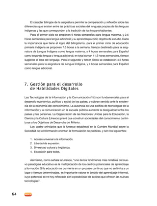 El carácter bilingüe de la asignatura permite la comparación y reflexión sobre las
diferencias que existen entre las prácticas sociales del lenguaje propias de las lenguas
indígenas y las que corresponden a la tradición de los hispanohablantes.
Para el primer ciclo se proponen 9 horas semanales para lengua materna, y 2.5
horas semanales para lengua adicional y su aprendizaje como objetos de estudio. Dada
la importancia que tiene el logro del bilingüismo, para el primer ciclo de educación
primaria indígena se proponen 7.5 horas a la semana, tiempo destinado para la asignatura de Lengua Indígena como lengua materna, y 4 horas semanales para Español
como segunda lengua o lengua adicional; en total suman 11.5 horas semanales, tiempo
sugerido al área del lenguaje. Para el segundo y tercer ciclos se establecen 4.5 horas
semanales para la asignatura de Lengua Indígena, y 4 horas semanales para Español
como lengua adicional.

7.	 Gestión para el desarrollo
de Habilidades Digitales
Las Tecnologías de la Información y la Comunicación (TIC) son fundamentales para el
desarrollo económico, político y social de los países, y cobran sentido ante la existencia de la economía del conocimiento. La ausencia de una política de tecnologías de la
información y la comunicación en la escuela pública aumenta la desigualdad entre los
países y las personas. La Organización de las Naciones Unidas para la Educación, la
Ciencia y la Cultura (Unesco) prevé que construir sociedades del conocimiento contribuye a los Objetivos de Desarrollo del Milenio.
Los cuatro principios que la Unesco estableció en la Cumbre Mundial sobre la
Sociedad de la Información orientan la formulación de políticas, y son los siguientes:
1.	 Acceso universal a la información.
2.	 Libertad de expresión.
3.	 Diversidad cultural y lingüística.
4.	 Educación para todos.
Asimismo, como señala la Unesco, “uno de los fenómenos más notables del nuevo paradigma educativo es la multiplicación de los centros potenciales de aprendizaje
y formación. Si la educación se convierte en un proceso continuo que no se limita a un
lugar y tiempo determinados, es importante valorar el ámbito del aprendizaje informal,
cuyo potencial se ve hoy reforzado por la posibilidad de acceso que ofrecen las nuevas
tecnologías”.

64

 