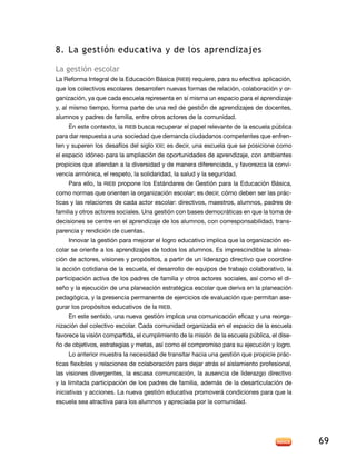 8.	La gestión educativa y de los aprendizajes
La gestión escolar
La Reforma Integral de la Educación Básica (RIEB) requiere, para su efectiva aplicación,
que los colectivos escolares desarrollen nuevas formas de relación, colaboración y organización, ya que cada escuela representa en sí misma un espacio para el aprendizaje
y, al mismo tiempo, forma parte de una red de gestión de aprendizajes de docentes,
alumnos y padres de familia, entre otros actores de la comunidad.
En este contexto, la RIEB busca recuperar el papel relevante de la escuela pública
para dar respuesta a una sociedad que demanda ciudadanos competentes que enfrenten y superen los desafíos del siglo XXI; es decir, una escuela que se posicione como
el espacio idóneo para la ampliación de oportunidades de aprendizaje, con ambientes
propicios que atiendan a la diversidad y de manera diferenciada, y favorezca la convivencia armónica, el respeto, la solidaridad, la salud y la seguridad.
Para ello, la RIEB propone los Estándares de Gestión para la Educación Básica,
como normas que orienten la organización escolar; es decir, cómo deben ser las prácticas y las relaciones de cada actor escolar: directivos, maestros, alumnos, padres de
familia y otros actores sociales. Una gestión con bases democráticas en que la toma de
decisiones se centre en el aprendizaje de los alumnos, con corresponsabilidad, transparencia y rendición de cuentas.
Innovar la gestión para mejorar el logro educativo implica que la organización escolar se oriente a los aprendizajes de todos los alumnos. Es imprescindible la alineación de actores, visiones y propósitos, a partir de un liderazgo directivo que coordine
la acción cotidiana de la escuela, el desarrollo de equipos de trabajo colaborativo, la
participación activa de los padres de familia y otros actores sociales, así como el diseño y la ejecución de una planeación estratégica escolar que deriva en la planeación
pedagógica, y la presencia permanente de ejercicios de evaluación que permitan asegurar los propósitos educativos de la RIEB.
En este sentido, una nueva gestión implica una comunicación eficaz y una reorganización del colectivo escolar. Cada comunidad organizada en el espacio de la escuela
favorece la visión compartida, el cumplimiento de la misión de la escuela pública, el diseño de objetivos, estrategias y metas, así como el compromiso para su ejecución y logro.
Lo anterior muestra la necesidad de transitar hacia una gestión que propicie prácticas flexibles y relaciones de colaboración para dejar atrás el aislamiento profesional,
las visiones divergentes, la escasa comunicación, la ausencia de liderazgo directivo
y la limitada participación de los padres de familia, además de la desarticulación de
iniciativas y acciones. La nueva gestión educativa promoverá condiciones para que la
escuela sea atractiva para los alumnos y apreciada por la comunidad.

69

 