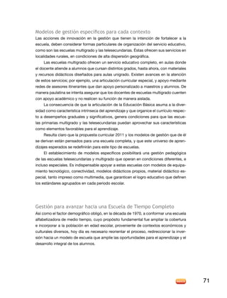 Modelos de gestión específicos para cada contexto
Las acciones de innovación en la gestión que tienen la intención de fortalecer a la
escuela, deben considerar formas particulares de organización del servicio educativo,
como son las escuelas multigrado y las telesecundarias. Éstas ofrecen sus servicios en
localidades rurales, en condiciones de alta dispersión geográfica.
Las escuelas multigrado ofrecen un servicio educativo completo, en aulas donde
el docente atiende a alumnos que cursan distintos grados, hasta ahora, con materiales
y recursos didácticos diseñados para aulas unigrado. Existen avances en la atención
de estos servicios; por ejemplo, una articulación curricular especial, y apoyo mediante
redes de asesores itinerantes que dan apoyo personalizado a maestros y alumnos. De
manera paulatina se intenta asegurar que los docentes de escuelas multigrado cuenten
con apoyo académico y no realicen su función de manera aislada.
La consecuencia de que la articulación de la Educación Básica asuma a la diversidad como característica intrínseca del aprendizaje y que organice el currículo respecto a desempeños graduales y significativos, genera condiciones para que las escuelas primarias multigrado y las telesecundarias puedan aprovechar sus características
como elementos favorables para el aprendizaje.
Resulta claro que la propuesta curricular 2011 y los modelos de gestión que de él
se derivan están pensados para una escuela completa, y que este universo de aprendizajes esperados se redefinirán para este tipo de escuelas.
El establecimiento de modelos específicos posibilitará una gestión pedagógica
de las escuelas telesecundarias y multigrado que operan en condiciones diferentes, e
incluso especiales. Es indispensable apoyar a estas escuelas con modelos de equipamiento tecnológico, conectividad, modelos didácticos propios, material didáctico especial, tanto impreso como multimedia, que garanticen el logro educativo que definen
los estándares agrupados en cada periodo escolar.

Gestión para avanzar hacia una Escuela de Tiempo Completo
Así como el factor demográfico obligó, en la década de 1970, a conformar una escuela
alfabetizadora de medio tiempo, cuyo propósito fundamental fue ampliar la cobertura
e incorporar a la población en edad escolar, proveniente de contextos económicos y
culturales diversos, hoy día es necesario reorientar el proceso, redireccionar la inversión hacia un modelo de escuela que amplíe las oportunidades para el aprendizaje y el
desarrollo integral de los alumnos.

71

 