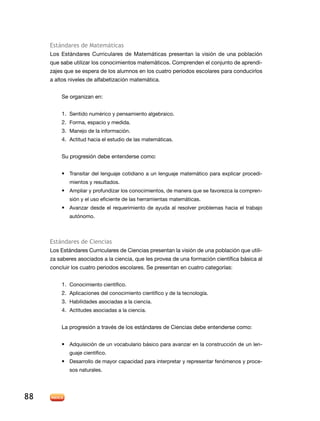 Estándares de Matemáticas
Los Estándares Curriculares de Matemáticas presentan la visión de una población
que sabe utilizar los conocimientos matemáticos. Comprenden el conjunto de aprendizajes que se espera de los alumnos en los cuatro periodos escolares para conducirlos
a altos niveles de alfabetización matemática.
Se organizan en:
1.	 Sentido numérico y pensamiento algebraico.
2.	 Forma, espacio y medida.
3.	 Manejo de la información.
4.	 Actitud hacia el estudio de las matemáticas.
Su progresión debe entenderse como:
•	 Transitar del lenguaje cotidiano a un lenguaje matemático para explicar procedimientos y resultados.

•	 Ampliar y profundizar los conocimientos, de manera que se favorezca la comprensión y el uso eficiente de las herramientas matemáticas.

•	 Avanzar desde el requerimiento de ayuda al resolver problemas hacia el trabajo
autónomo.

Estándares de Ciencias
Los Estándares Curriculares de Ciencias presentan la visión de una población que utiliza saberes asociados a la ciencia, que les provea de una formación científica básica al
concluir los cuatro periodos escolares. Se presentan en cuatro categorías:
1.	 Conocimiento científico.
2.	 Aplicaciones del conocimiento científico y de la tecnología.
3.	 Habilidades asociadas a la ciencia.
4.	 Actitudes asociadas a la ciencia.
La progresión a través de los estándares de Ciencias debe entenderse como:
•	 Adquisición de un vocabulario básico para avanzar en la construcción de un lenguaje científico.

•	 Desarrollo de mayor capacidad para interpretar y representar fenómenos y procesos naturales.

88

 