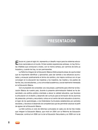 Presentación

E 

ducar en y para el siglo XXI, representa un desafío mayor para los sistemas educa-

tivos nacionales en el mundo. Si bien existen experiencias exitosas, no hay fórmu-

las infalibles que conduzcan a todos, con la misma certeza, por caminos de éxito ya
trazados y, cuando los hay, no son permanentes.
La Reforma Integral de la Educación Básica (RIEB) presenta áreas de oportunidad

que es importante identificar y aprovechar, para dar sentido a los esfuerzos acumulados y encauzar positivamente el ánimo de cambio y de mejora continua con el que
convergen en la educación las maestras y los maestros, las madres y los padres de
familia, las y los estudiantes, y una comunidad académica y social realmente interesada
en la Educación Básica.
Con el propósito de consolidar una ruta propia y pertinente para reformar la Educación Básica de nuestro país, durante la presente administración federal se ha desarrollado una política pública orientada a elevar la calidad educativa, que favorece
la articulación en el diseño y desarrollo del currículo para la formación de los alumnos
de preescolar, primaria y secundaria; coloca en el centro del acto educativo al alumno,
al logro de los aprendizajes, a los Estándares Curriculares establecidos por periodos
escolares, y favorece el desarrollo de competencias que les permitirán alcanzar el perfil
de egreso de la Educación Básica.
La RIEB culmina un ciclo de reformas curriculares en cada uno de los tres niveles
que integran la Educación Básica, que inició en 2004 con la Reforma de Educación
Preescolar, continuó en 2006 con la de la Educación Secundaria y en 2009 con la de

8

 