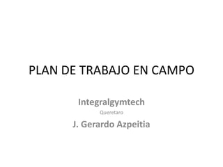 PLAN DE TRABAJO EN CAMPO
Integralgymtech
Queretaro
J. Gerardo Azpeitia
 