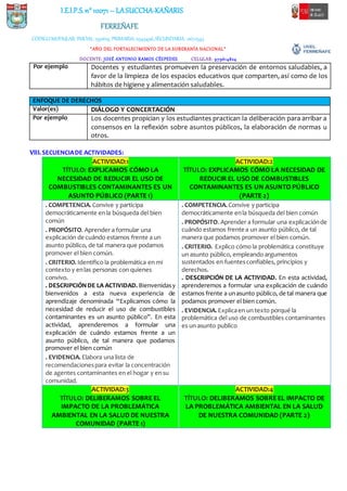I.E.I.P.S.n° 10071 – LASUCCHA-KAÑARIS
FERREÑAFE
CÓDIGOMODULAR: INICIAL: 1591619, PRIMARIA: 0345496,SECUNDARIA: 0672543
“AÑO DEL FORTALECIMIENTO DE LA SOBERANÍA NACIONAL”
DOCENTE: JOSÉ ANTONIO RAMOS CÉSPEDES CELULAR: 979614824
Por ejemplo Docentes y estudiantes promueven la preservación de entornos saludables, a
favor de la limpieza de los espacios educativos que comparten, así como de los
hábitos de higiene y alimentación saludables.
ENFOQUE DE DERECHOS
Valor(es) DIÁLOGO Y CONCERTACIÓN
Por ejemplo Los docentes propician y los estudiantes practican la deliberación para arribar a
consensos en la reflexión sobre asuntos públicos, la elaboración de normas u
otros.
VIII.SECUENCIADE ACTIVIDADES:
ACTIVIDAD:1
TÍTULO: EXPLICAMOS CÓMO LA
NECESIDAD DE REDUCIR EL USO DE
COMBUSTIBLES CONTAMINANTES ES UN
ASUNTO PÚBLICO (PARTE 1)
ACTIVIDAD:2
TÍTULO: EXPLICAMOS CÓMO LA NECESIDAD DE
REDUCIR EL USO DE COMBUSTIBLES
CONTAMINANTES ES UN ASUNTO PÚBLICO
(PARTE 2)
. COMPETENCIA. Convive y participa
democráticamente enla búsqueda del bien
común
. PROPÓSITO. Aprender a formular una
explicación de cuándo estamos frente a un
asunto público, de tal manera que podamos
promover el bien común.
. CRITERIO. Identifico la problemática en mi
contexto y enlas personas con quienes
convivo.
. DESCRIPCIÓNDE LA ACTIVIDAD. Bienvenidasy
bienvenidos a esta nueva experiencia de
aprendizaje denominada “Explicamos cómo la
necesidad de reducir el uso de combustibles
contaminantes es un asunto público”. En esta
actividad, aprenderemos a formular una
explicación de cuándo estamos frente a un
asunto público, de tal manera que podamos
promover el bien común
. EVIDENCIA. Elabora una lista de
recomendacionespara evitar la concentración
de agentes contaminantes en el hogar y ensu
comunidad.
. COMPETENCIA. Convive y participa
democráticamente enla búsqueda del bien común
. PROPÓSITO. Aprender a formular una explicaciónde
cuándo estamos frente a un asunto público, de tal
manera que podamos promover el bien común.
. CRITERIO. Explico cómo la problemática constituye
un asunto público, empleando argumentos
sustentados en fuentesconfiables, principios y
derechos.
. DESCRIPCIÓN DE LA ACTIVIDAD. En esta actividad,
aprenderemos a formular una explicación de cuándo
estamos frente a unasunto público, de tal manera que
podamos promover el bien común.
. EVIDENCIA. Explicaen un texto porqué la
problemática del uso de combustibles contaminantes
es un asunto publico
ACTIVIDAD:3
TÍTULO: DELIBERAMOS SOBRE EL
IMPACTO DE LA PROBLEMÁTICA
AMBIENTAL EN LA SALUD DE NUESTRA
COMUNIDAD (PARTE 1)
ACTIVIDAD:4
TÍTULO: DELIBERAMOS SOBRE EL IMPACTO DE
LA PROBLEMÁTICA AMBIENTAL EN LA SALUD
DE NUESTRA COMUNIDAD (PARTE 2)
 
