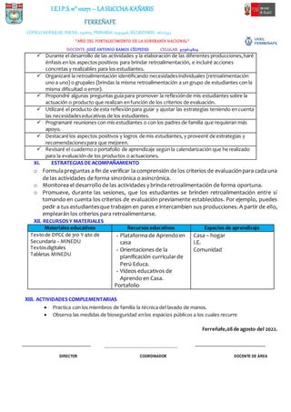 I.E.I.P.S.n° 10071 – LASUCCHA-KAÑARIS
FERREÑAFE
CÓDIGOMODULAR: INICIAL: 1591619, PRIMARIA: 0345496,SECUNDARIA: 0672543
“AÑO DEL FORTALECIMIENTO DE LA SOBERANÍA NACIONAL”
DOCENTE: JOSÉ ANTONIO RAMOS CÉSPEDES CELULAR: 979614824
XI. ESTRATEGIASDEACOMPAÑAMIENTO
o Formulapreguntas a fin de verificar la comprensión de los criterios de evaluaciónpara cada una
de las actividades de forma sincrónica o asincrónica.
o Monitorea el desarrollo de las actividades y brinda retroalimentación de forma oportuna.
o Promueve, durante las sesiones, que los estudiantes se brinden retroalimentación entre sí
tomando en cuenta los criterios de evaluación previamente establecidos. Por ejemplo, puedes
pedir a tus estudiantesque trabajen en pares e intercambien sus producciones. A partir de ello,
emplearán los criterios para retroalimentarse.
XII. RECURSOSY MATERIALES
Materiales educativos Recursos educativos Espacios de aprendizaje
Textode DPCC de 3ro Y 4to de
Secundaria – MINEDU
Textosdigitales
Tabletas MINEDU
- Plataformade Aprendoen
casa
- Orientaciones de la
planificación curricularde
Perú Educa.
- Vídeos educativos de
Aprendo en Casa.
Portafolio
Casa – hogar
I.E.
Comunidad
XIII. ACTIVIDADES COMPLEMENTARIAS
 Practica con los miembros de familia la técnica del lavado de manos.
 Observa las medidas de bioseguridad enlos espacios públicos a los cuales recurre
Ferreñafe,08de agosto del 2022.
--------------------------------------------------------------- ________________________________________ ----------------------------------------------------------------
DIRECTOR COORDINADOR DOCENTE DE ÁREA
 Durante el desarrollo de las actividades y la elaboración de las diferentes producciones,haré
énfasis en los aspectos positivos para brindar retroalimentación, e incluiré acciones
concretas y realizables para los estudiantes.
 Organizaré la retroalimentación identificando necesidadesindividuales (retroalimentación
uno a uno) o grupales (brindas la misma retroalimentación a un grupo de estudiantes con la
misma dificultad o error).
 Propondré algunas preguntas guía para promover la reflexiónde mis estudiantes sobre la
actuación o producto que realizan enfunción de los criterios de evaluación.
 Utilizaré el producto de esta reflexiónpara guiar y ajustar las estrategias teniendo encuenta
las necesidadeseducativas de los estudiantes.
 Programaré reuniones con mis estudiantes o con los padres de familia que requieran más
apoyo.
 Destacaré los aspectos positivos y logros de mis estudiantes, y proveeré de estrategias y
recomendacionespara que mejoren.
 Revisaré el cuaderno o portafolio de aprendizaje según la calendarización que he realizado
para la evaluación de los productos o actuaciones.
 
