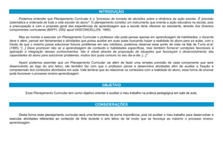 INTRODUÇÃO
Podemos entender que Planejamento Curricular é o "processo de tomada de decisões sobre a dinâmica da ação escolar. É previsão
sistemática e ordenada de toda a vida escolar do aluno". O planejamento constitui um instrumento que orienta a ação educativa na escola, pois
a preocupação é com a proposta geral das experiências de aprendizagem que a escola deve oferecer ao estudante, através dos diversos
componentes curriculares (BAFFI, 2002 apud VASCONCELLOS, 1995).
Mas ao montar e executar um Planejamento Curricular o professor não pode pensar apenas em aprendizagem de habilidades, o docente
deve ir além, pensar em ferramentas e atividades que possa auxiliar em suas aulas buscando trazer a realidade do aluno para as aulas, com o
intuito de que o mesmo possa solucionar futuros problemas em seu cotidiano, podemos observar esse ponto de vista na fala de Turra et.al.
(1995) “[...] Deve promover não só a aprendizagem de conteúdo e habilidades específicas, mas também fornecer condições favoráveis à
aplicação e integração desses conhecimentos. Isto é viável através da proposição de situações que favoreçam o desenvolvimento das
capacidades do aluno para solucionar problemas, muitos dos quais comuns no seu dia-a-dia. [...]”.
Assim podemos assimilar que um Planejamento Curricular vai além de fazer uma simples previsão de cada componente que será
desenvolvido ao logo do ano letivo, ele também faz com que o professor pense e desenvolva atividades afim de auxiliar a fixação e
compreensão dos conteúdos abordados em aula. Vale lembrar que ao relacionar os conteúdos com a realidade do aluno, essa forma de ensinar
pode favorecer o processo ensino-aprendizagem.
OBJETIVO
Esse Planejamento Curricular tem como objetivo orientar e auxiliar o meu trabalho na prática pedagógica em sala de aula.
CONSIDERAÇÕES
Desta forma esse planejamento curricular será uma ferramenta de suma importância, pois irá auxiliar o meu trabalho para desenvolver e
executar atividades referentes ao conteúdo de Arte durante o ano letivo de tal modo que se favoreça ao máximo o processo ensino-
aprendizagem.
 