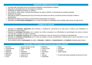 DESENVOLVIMENTO DAS AULAS
 As aulas serão ministradas de forma expositivas dialogadas, demonstrativas e práticas.
 Aplicação de atividades/exercícios de fixação de conteúdos.
 Realização de trabalhos individuais ou coletivos.
 Uso de filmes, vídeos, filmes, músicas para enriquecer as aulas e melhorar a compreensão do conteúdo estudado.
 Realização de projetos.
 Aplicação de tarefas e pesquisas para casa como forma de incentivo aos alunos a buscarem formas de estudar e melhor a
aprendizagem.
 Realização de debates para levantar questionamentos relacionados ao conteúdo.
 Aplicações de intervenções pedagógicas com o intuito de trabalhar as habilidades não consolidas pelos alunos ao longo do ano.
FORMAS DE AVALIAR
 Aplicação de avaliações diagnóstica para identificar a realidade de conhecimento de cada aluno e verificar suas habilidades ou
dificuldades de aprendizagem.
 Aplicação de avaliações formativas com o objetivo de verificar o progresso e as dificuldades de aprendizagem dos alunos, tornando
mais produtiva a relação de ensinar e aprender,
 Aplicação de avaliações somativas com o objetivo de determinar o grau de domínio dos conteúdos pré-estabelecidos.
 Aplicação de avaliações comparativas com o intuito de qualificar o ensino, possibilitando a reflexão sobre o que foi aprendido e o que
ainda precisa ser ensinado.
 Será avaliada também a participação nas aulas, a interação, o caderno, o comportamento e os trabalhos realizados pelos alunos.
MATERIAIS E RECURSOS DIDÁTICOS QUE SERÃO USADOS
 Apostilas
 Computadores
 Televisão
 Notebook
 Data show
 Revistas
 Livros
 Quadro escolar e pincel.
 Tintas e pinceis
 EVA
 Cartolinas
 Folhas de ofício
 Lápis de cor
 Giz de cera
 Biblioteca
 Caixa de som
 Jornais
 Impressora
 Cola
 Tesoura
 Canetinhas
 Régua
 Compasso
 Canetas
 Papel colorido
 E outros que possa necessitar ao decorrer do ano.
 