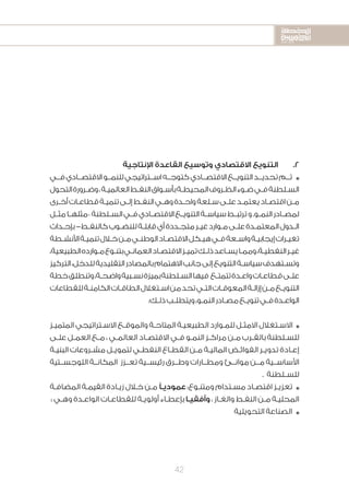 2020-2016
2020-2016
2020-2016
42
‫اإلنتاجية‬ ‫القاعدة‬ ‫وتوسيع‬ ‫االقتصادي‬ ‫التنويع‬ 	.2
‫فــي‬‫االقتصــادي‬‫للنمــو‬‫اســتراتيجي‬‫كتوجــه‬‫االقتصــادي‬‫التنويــع‬‫تحديــد‬‫تــم‬ n
‫التحول‬‫ـرورة‬‫ـ‬‫وض‬،‫ـة‬‫ـ‬‫العالمي‬‫ـط‬‫ـ‬‫النف‬‫ـواق‬‫ـ‬‫بأس‬‫ـة‬‫ـ‬‫المحيط‬‫ـروف‬‫ـ‬‫الظ‬‫ـوء‬‫ـ‬‫ض‬‫ـي‬‫ـ‬‫ف‬‫ـلطنة‬‫ـ‬‫الس‬
‫ـرى‬‫ـ‬‫أخ‬‫ـات‬‫ـ‬‫قطاع‬‫ـة‬‫ـ‬‫تنمي‬‫ـى‬‫ـ‬‫إل‬‫ـط‬‫ـ‬‫النف‬‫ـي‬‫ـ‬‫وه‬‫ـدة‬‫ـ‬‫واح‬‫ـلعة‬‫ـ‬‫س‬‫ـى‬‫ـ‬‫عل‬‫ـد‬‫ـ‬‫يعتم‬‫ـاد‬‫ـ‬‫اقتص‬‫ـن‬‫ـ‬‫م‬
‫ـل‬‫ـ‬‫مث‬‫ـا‬‫ـ‬‫–مثله‬‫ـلطنة‬‫ـ‬‫الس‬‫ـي‬‫ـ‬‫ف‬‫ـادي‬‫ـ‬‫االقتص‬‫ـع‬‫ـ‬‫التنوي‬‫ـة‬‫ـ‬‫سياس‬‫ـط‬‫ـ‬‫ترتب‬‫و‬.‫ـو‬‫ـ‬‫النم‬‫ـادر‬‫ـ‬‫لمص‬
‫ـداث‬‫ـ‬‫بإح‬-‫ـط‬‫ـ‬‫كالنف‬‫ـوب‬‫ـ‬‫للنض‬‫ـة‬‫ـ‬‫قابل‬‫أي‬‫ـددة‬‫ـ‬‫متج‬‫ـر‬‫ـ‬‫غي‬‫ـوارد‬‫ـ‬‫م‬‫ـى‬‫ـ‬‫عل‬‫ـدة‬‫ـ‬‫المعتم‬‫ـدول‬‫ـ‬‫ال‬
‫ـطة‬‫ـ‬‫األنش‬‫ـة‬‫ـ‬‫تنمي‬‫ـال‬‫ـ‬‫خ‬‫ـن‬‫ـ‬‫م‬‫ـي‬‫ـ‬‫الوطن‬‫ـاد‬‫ـ‬‫االقتص‬‫ـكل‬‫ـ‬‫هي‬‫ـي‬‫ـ‬‫ف‬‫ـعة‬‫ـ‬‫واس‬‫ـة‬‫ـ‬‫إيجابي‬‫ـرات‬‫ـ‬‫تغي‬
،‫الطبيعية‬‫ـوارده‬‫ـ‬‫م‬‫ـوع‬‫ـ‬‫بتن‬‫ـي‬‫ـ‬‫العمان‬‫ـاد‬‫ـ‬‫االقتص‬‫ـز‬‫ـ‬‫تمي‬‫ـك‬‫ـ‬‫ذل‬‫ـاعد‬‫ـ‬‫يس‬‫ـا‬‫ـ‬‫ومم‬،‫ـة‬‫ـ‬‫النفطي‬‫ـر‬‫ـ‬‫غي‬
‫التركيز‬،‫للدخل‬‫التقليدية‬‫بالمصادر‬‫االهتمام‬‫جانب‬‫إلى‬‫التنويع‬‫ـة‬‫ـ‬‫سياس‬‫ـتهدف‬‫ـ‬‫وتس‬
‫خطة‬‫وتنطلق‬،‫ـة‬‫ـ‬‫واضح‬‫ـبية‬‫ـ‬‫نس‬‫بميزة‬‫ـلطنة‬‫ـ‬‫الس‬‫فيها‬ ‫ـع‬‫ـ‬‫تتمت‬‫ـدة‬‫ـ‬‫واع‬‫ـات‬‫ـ‬‫قطاع‬‫ـى‬‫ـ‬‫عل‬
‫للقطاعات‬‫ـة‬‫ـ‬‫الكامن‬‫ـات‬‫ـ‬‫الطاق‬‫ـتغالل‬‫ـ‬‫اس‬‫من‬‫تحد‬‫ـي‬‫ـ‬‫الت‬‫ـات‬‫ـ‬‫المعوق‬‫ـة‬‫ـ‬‫إزال‬‫ـن‬‫ـ‬‫م‬‫ـع‬‫ـ‬‫التنوي‬
:‫ـك‬‫ـ‬‫ذل‬‫ـب‬‫ـ‬‫ويتطل‬،‫ـو‬‫ـ‬‫النم‬‫ـادر‬‫ـ‬‫مص‬‫ـع‬‫ـ‬‫تنوي‬‫ـي‬‫ـ‬‫ف‬‫ـدة‬‫ـ‬‫الواع‬
‫ـز‬‫ـ‬‫المتمي‬ ‫ـتراتيجي‬‫ـ‬‫االس‬ ‫ـع‬‫ـ‬‫والموق‬ ‫ـة‬‫ـ‬‫المتاح‬ ‫ـة‬‫ـ‬‫الطبيعي‬ ‫ـوارد‬‫ـ‬‫للم‬ ‫ـل‬‫ـ‬‫االمث‬ ‫ـتغالل‬‫ـ‬‫االس‬ n
‫ـى‬‫ـ‬‫عل‬ ‫ـل‬‫ـ‬‫العم‬ ‫ـع‬‫ـ‬‫م‬ ، ‫ـي‬‫ـ‬‫العالم‬ ‫ـاد‬‫ـ‬‫االقتص‬ ‫ـي‬‫ـ‬‫ف‬ ‫ـو‬‫ـ‬‫النم‬ ‫ـز‬‫ـ‬‫مراك‬ ‫ـن‬‫ـ‬‫م‬ ‫ـرب‬‫ـ‬‫بالق‬ ‫ـلطنة‬‫ـ‬‫للس‬
‫ـة‬‫ـ‬‫البني‬ ‫ـروعات‬‫ـ‬‫مش‬ ‫ـل‬‫ـ‬‫لتموي‬ ‫ـي‬‫ـ‬‫النفط‬ ‫ـاع‬‫ـ‬‫القط‬ ‫ـن‬‫ـ‬‫م‬ ‫ـة‬‫ـ‬‫المالي‬ ‫ـض‬‫ـ‬‫الفوائ‬ ‫ـر‬‫ـ‬‫تدوي‬ ‫ـادة‬‫ـ‬‫إع‬
‫اللوجســتية‬ ‫المكانــة‬ ‫تعــزز‬ ‫رئيســية‬ ‫وطــرق‬ ‫ومطــارات‬ ‫موانــئ‬ ‫مــن‬ ‫األساســية‬
. ‫ـلطنة‬‫ـ‬‫للس‬
‫ـة‬‫ـ‬‫المضاف‬ ‫ـة‬‫ـ‬‫القيم‬ ‫ـادة‬‫ـ‬‫زي‬ ‫ـال‬‫ـ‬‫خ‬ ‫ـن‬‫ـ‬‫م‬ ً‫ـ‬‫ـ‬‫عمودي‬ :‫ـوع‬‫ـ‬‫ومتن‬ ‫ـتدام‬‫ـ‬‫مس‬ ‫ـاد‬‫ـ‬‫اقتص‬ ‫ـز‬‫ـ‬‫تعزي‬ n
: ‫ـي‬‫ـ‬‫وه‬ ‫ـدة‬‫ـ‬‫الواع‬ ‫ـات‬‫ـ‬‫للقطاع‬ ‫ـة‬‫ـ‬‫أولوي‬ ‫ـاء‬‫ـ‬‫بإعط‬ ‫ـا‬‫ـ‬‫وأفقي‬ ، ‫ـاز‬‫ـ‬‫والغ‬ ‫ـط‬‫ـ‬‫النف‬ ‫ـن‬‫ـ‬‫م‬ ‫ـة‬‫ـ‬‫المحلي‬
‫التحويلية‬ ‫الصناعة‬ n
 