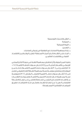 ‫التاسعة‬ ‫الخمسية‬ ‫التنمية‬ ‫خطة‬
43
‫اللوجستية‬ ‫والخدمات‬ ‫النقل‬ n
‫السياحة‬ n
‫السمكية‬ ‫الثروة‬ n
‫التعدين‬ n
.‫الصادرات‬ ‫إجمالي‬ ‫في‬ ‫النفطية‬ ‫غير‬ ‫الصادرات‬ ‫مساهمة‬ ‫زيادة‬ n
‫االقتصــاد‬ ‫بيــن‬ ‫الروابــط‬ ‫لتعزيــز‬ ‫الســلطنة‬ ‫أحرزتــه‬ ‫الــذى‬ ‫التقــدم‬ ‫علــى‬ ‫البنــاء‬ n
.‫العالمــي‬ ‫واالقتصــاد‬ ‫مانــي‬ ُ‫الع‬
‫ـي‬‫ـ‬‫المحل‬ ‫ـج‬‫ـ‬‫النات‬ ‫ـة‬‫ـ‬‫جمل‬ ‫ـي‬‫ـ‬‫ف‬ ‫ـط‬‫ـ‬‫النف‬ ‫ـاهمة‬‫ـ‬‫مس‬ ‫ـض‬‫ـ‬‫تنخف‬ ‫أن‬ ‫ـع‬‫ـ‬‫المتوق‬ ‫ـن‬‫ـ‬‫فم‬ ‫ـه‬‫ـ‬‫وعلي‬
-2011 ( ‫الثامنــة‬ ‫الخطــة‬ ‫ســنوات‬ ‫خــال‬ )%44( ‫مــن‬ ‫الجاريــة‬ ‫باألســعار‬ ‫اإلجمالــي‬
‫مــن‬ ‫كذلــك‬ ،‫التاســعة‬ ‫التنميــة‬ ‫خطــة‬ ‫ســنوات‬ ‫03%)خــال‬ ( ‫إلــى‬ ‫لتصــل‬ )‫5102م‬
‫ـل‬‫ـ‬‫لتص‬‫ـي‬‫ـ‬‫الطبيع‬‫ـاز‬‫ـ‬‫الغ‬‫ـطة‬‫ـ‬‫انش‬‫ـاهمة‬‫ـ‬‫مس‬‫ـبة‬‫ـ‬‫نس‬‫ـط‬‫ـ‬‫متوسـ‬‫ـض‬‫ـ‬‫ينخف‬‫ان‬‫ـع‬‫ـ‬‫المتوق‬
‫ـط‬‫ـ‬‫كمتوس‬ )%3.6 ( ‫ـابل‬‫ـ‬‫مقـ‬ ‫ـة‬‫ـ‬‫التاسعــــ‬ ‫ـة‬‫ـ‬‫التنمي‬ ‫ـة‬‫ـ‬‫خطـــ‬ ‫ـنوات‬‫ـ‬‫س‬ ‫ـال‬‫ـ‬‫(4.2%)خــ‬ ‫ـى‬‫ـ‬‫إل‬
‫التقديــرات‬ ‫تلــك‬ ‫وتتســق‬ .‫الثامنــة‬ ‫الخمســية‬ ‫الخطــة‬ ‫خــال‬ ‫مســاهمته‬ ‫نســبة‬
‫االنشــطة‬ ‫تنويــع‬ ‫إلــى‬ ‫والرامــي‬ ‫للســلطنة‬ ‫الرئيســي‬ ‫االقتصــادي‬ ‫الهــدف‬ ‫مــع‬
‫تطبيــق‬ ‫االفتراضــات‬ ‫تلــك‬ ‫وتعكــس‬ .‫النفــط‬ ‫قطــاع‬ ‫عــن‬ ‫بعيــدًا‬ ‫االقتصاديــة‬
.‫المســتهدفة‬ ‫القطاعيــة‬ ‫السياســات‬
 