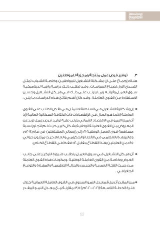 2020-2016
2020-2016
2020-2016
52
‫للمواطنين‬ ‫ومجزية‬ ‫منتجة‬ ‫عمل‬ ‫فرص‬ ‫توفير‬ 	.3
‫تمثــل‬ ،‫الشــباب‬ ‫وخاصــة‬ ،‫للمواطنيــن‬ ‫التشــغيل‬ ‫مشــكلة‬ ‫ان‬ ‫علــى‬ ‫إجمــاع‬ ‫هنــاك‬
‫ـة‬‫ـ‬‫لديناميكي‬ ‫ـه‬‫ـ‬‫وافي‬ ‫ـة‬‫ـ‬‫دراس‬ ‫ـك‬‫ـ‬‫ذل‬ ‫ـب‬‫ـ‬‫تطل‬ ‫ـد‬‫ـ‬‫وق‬ . ‫ـات‬‫ـ‬‫السياس‬ ‫ـاع‬‫ـ‬‫لصن‬ ‫االول‬ ‫ـدي‬‫ـ‬‫التح‬
‫وحســن‬ ‫التشــغيل‬ ‫هيــكل‬ ‫فــي‬ ‫ذلــك‬ ‫علــى‬ ‫يترتــب‬ ‫ومــا‬ ‫وآلياتــه‬ ‫العمــل‬ ‫ســوق‬
: ‫ـى‬‫ـ‬‫يل‬ ‫ـا‬‫ـ‬‫م‬ ‫ـات‬‫ـ‬‫الدراس‬ ‫ـذه‬‫ـ‬‫ه‬ ‫ـج‬‫ـ‬‫نتائ‬ ‫ـم‬‫ـ‬‫أه‬ ‫كان‬ ‫ـد‬‫ـ‬‫وق‬ . ‫ـة‬‫ـ‬‫العامل‬ ‫ـوى‬‫ـ‬‫الق‬ ‫ـن‬‫ـ‬‫م‬ ‫ـتفادة‬‫ـ‬‫االس‬
‫ـوى‬‫ـ‬‫الق‬‫ـى‬‫ـ‬‫عل‬‫ـب‬‫ـ‬‫الطل‬‫ـص‬‫ـ‬‫نق‬‫ـي‬‫ـ‬‫ف‬‫ـل‬‫ـ‬‫تتمث‬‫ال‬‫ـلطنة‬‫ـ‬‫الس‬‫ـي‬‫ـ‬‫ف‬‫ـغيل‬‫ـ‬‫التش‬‫ـكالية‬‫ـ‬‫إش‬‫إن‬n
‫إذ‬)‫ـة‬‫ـ‬‫العالي‬‫ـكانية‬‫ـ‬‫الس‬‫ـة‬‫ـ‬‫الكثاف‬‫ذات‬‫ـادات‬‫ـ‬‫اإلقتص‬‫ـي‬‫ـ‬‫ف‬‫ـال‬‫ـ‬‫الح‬‫ـو‬‫ـ‬‫ه‬‫ـا‬‫ـ‬‫(كم‬‫ـة‬‫ـ‬‫العامل‬
‫عن‬‫تزيد‬‫ـل‬‫ـ‬‫عم‬‫ـرص‬‫ـ‬‫ف‬‫ـد‬‫ـ‬‫تولي‬‫ـه‬‫ـ‬‫علي‬‫ـب‬‫ـ‬‫يترت‬‫ـي‬‫ـ‬‫العمان‬‫ـاد‬‫ـ‬‫االقتص‬‫ـي‬‫ـ‬‫ف‬‫ـو‬‫ـ‬‫النم‬‫ـط‬‫ـ‬‫نم‬‫أن‬
‫ـبة‬‫ـ‬‫نس‬‫ـاوز‬‫ـ‬‫تتج‬‫ـم‬‫ـ‬‫ل‬‫ـث‬‫ـ‬‫حي‬،‫ـر‬‫ـ‬‫كبي‬‫ـكل‬‫ـ‬‫بش‬‫ـة‬‫ـ‬‫الوطني‬‫ـة‬‫ـ‬‫العامل‬‫ـوى‬‫ـ‬‫الق‬‫ـن‬‫ـ‬‫م‬‫ـروض‬‫ـ‬‫المع‬
،‫4102م‬‫ـام‬‫ـ‬‫ع‬‫في‬ ‫ـتغلين‬‫ـ‬‫المش‬‫إجمالي‬‫ـى‬‫ـ‬‫إل‬%21‫ـة‬‫ـ‬‫الوطني‬‫ـل‬‫ـ‬‫العم‬‫ـوى‬‫ـ‬‫ق‬‫ـاهمة‬‫ـ‬‫مس‬
‫ـي‬‫ـ‬‫حوال‬‫ـون‬‫ـ‬‫يمثل‬‫ـث‬‫ـ‬‫حي‬،‫ـام‬‫ـ‬‫والع‬‫ـي‬‫ـ‬‫الحكوم‬‫ـاع‬‫ـ‬‫القط‬‫ـي‬‫ـ‬‫ف‬‫ـى‬‫ـ‬‫العظم‬‫ـم‬‫ـ‬‫وغالبيته‬
.‫ـاص‬‫ـ‬‫الخ‬‫ـاع‬‫ـ‬‫القط‬‫ـي‬‫ـ‬‫ف‬‫ـط‬‫ـ‬‫فق‬%12‫ـل‬‫ـ‬‫مقاب‬‫ـاع‬‫ـ‬‫القط‬‫ـذا‬‫ـ‬‫به‬‫ـن‬‫ـ‬‫العاملي‬‫ـن‬‫ـ‬‫م‬%85
‫جانــب‬ ‫علــى‬ ‫التركيــز‬ ‫ضــرورة‬ ‫يتطلــب‬ ‫العمــل‬ ‫ســوق‬ ‫فــي‬ ‫التشــغيل‬ ‫هيــكل‬ ‫أن‬n
‫العاملة‬‫ـوى‬‫ـ‬‫الق‬‫هذه‬‫ـات‬‫ـ‬‫ومكون‬،‫ـة‬‫ـ‬‫الوطني‬‫ـة‬‫ـ‬‫العامل‬‫القوى‬‫ـن‬‫ـ‬‫م‬‫ـة‬‫ـ‬‫وخاص‬‫ـرض‬‫ـ‬‫الع‬
‫والتوزيــع‬ ‫والمهــارة‬ ‫التعليميــة‬ ‫والحالــة‬ ‫والجنــس‬ ‫العمريــة‬ ‫الفئــة‬ ‫حيــث‬ ‫مــن‬
. ‫الجغرافــي‬
‫ـال‬‫ـ‬‫خ‬‫ـة‬‫ـ‬‫العماني‬‫ـة‬‫ـ‬‫العامل‬‫ـوى‬‫ـ‬‫الق‬‫ـي‬‫ـ‬‫ف‬‫ـنوي‬‫ـ‬‫الس‬‫ـو‬‫ـ‬‫النم‬‫ـدل‬‫ـ‬‫مع‬‫ـغ‬‫ـ‬‫يبل‬‫أن‬‫ـدر‬‫ـ‬‫المق‬‫ـن‬‫ـ‬‫م‬n
‫المقــدر‬ ‫النمــو‬ ‫معــدل‬ ‫مــع‬ ‫مقارنــة‬ %3.5).‫(6102-0202م‬ ‫التاســعة‬ ‫الخطــة‬ ‫فتــرة‬
 