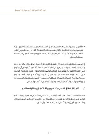 ‫التاسعة‬ ‫الخمسية‬ ‫التنمية‬ ‫خطة‬
57
‫ـة‬‫ـ‬‫المواءم‬ ‫ـتهدف‬‫ـ‬‫يس‬ ‫ـث‬‫ـ‬‫بحي‬ ‫ـلطنة‬‫ـ‬‫الس‬ ‫ـي‬‫ـ‬‫ف‬ ‫ـب‬‫ـ‬‫والتدري‬ ‫ـم‬‫ـ‬‫التعلي‬ ‫ـار‬‫ـ‬‫مس‬ ‫ـل‬‫ـ‬‫تعدي‬n
‫ـار‬‫ـ‬‫اط‬ ‫ـي‬‫ـ‬‫ف‬ ‫ـك‬‫ـ‬‫(وذل‬ ‫ـل‬‫ـ‬‫العم‬ ‫ـوق‬‫ـ‬‫س‬ ‫ـات‬‫ـ‬‫واحتياج‬ ‫ـب‬‫ـ‬‫والتدري‬ ‫ـم‬‫ـ‬‫التعلي‬ ‫ـات‬‫ـ‬‫مخرج‬ ‫ـن‬‫ـ‬‫بي‬
‫ـات‬‫ـ‬‫سياس‬‫من‬‫ـقة‬‫ـ‬‫متناس‬‫حزمة‬‫ذلك‬‫ـب‬‫ـ‬‫ويتطل‬)‫ـم‬‫ـ‬‫للتعلي‬‫ـة‬‫ـ‬‫الوطني‬‫ـتراتيجية‬‫ـ‬‫االس‬
.‫ـل‬‫ـ‬‫العم‬ ‫ـوق‬‫ـ‬‫س‬
‫بيــن‬ ‫المواءمــة‬ ‫تحقــق‬ ‫العمــل‬ ‫لســوق‬ ‫متســقة‬ ‫سياســات‬ ‫وتنفيــذ‬ ‫تصميــم‬ ‫إن‬
‫يكون‬‫أن‬‫ـي‬‫ـ‬‫ينبغ‬،‫ـة‬‫ـ‬‫التنمي‬‫ـة‬‫ـ‬‫خط‬‫ـذ‬‫ـ‬‫تنفي‬‫ـه‬‫ـ‬‫يحتاج‬‫ـا‬‫ـ‬‫وم‬‫ـب‬‫ـ‬‫والتدري‬‫ـم‬‫ـ‬‫التعلي‬‫ـات‬‫ـ‬‫مخرج‬
‫ـك‬‫ـ‬‫كذل‬ ،‫ـة‬‫ـ‬‫الخط‬ ‫ـرة‬‫ـ‬‫فت‬ ‫ـال‬‫ـ‬‫خ‬ ‫ـة‬‫ـ‬‫والمتوقع‬ ‫ـة‬‫ـ‬‫الحالي‬ ‫ـة‬‫ـ‬‫االقتصادي‬ ‫ـاع‬‫ـ‬‫األوض‬ ‫ـار‬‫ـ‬‫إط‬ ‫ـي‬‫ـ‬‫ف‬
‫ـون‬‫ـ‬‫يك‬‫ـد‬‫ـ‬‫ق‬‫ـة‬‫ـ‬‫المالي‬‫ـاع‬‫ـ‬‫األوض‬‫ـى‬‫ـ‬‫عل‬‫ـر‬‫ـ‬‫تأثي‬‫ـن‬‫ـ‬‫م‬‫ـه‬‫ـ‬‫تبع‬‫ـا‬‫ـ‬‫وم‬‫ـط‬‫ـ‬‫النف‬‫ـعر‬‫ـ‬‫س‬‫ـاض‬‫ـ‬‫انخف‬‫ـإن‬‫ـ‬‫ف‬
‫ـتفادة‬‫ـ‬‫االس‬‫ـتهدف‬‫ـ‬‫تس‬‫العمل‬‫ـوق‬‫ـ‬‫س‬‫في‬‫هيكلية‬‫ـرات‬‫ـ‬‫تغيي‬‫ـداث‬‫ـ‬‫إلح‬‫ـة‬‫ـ‬‫مالئم‬‫ـة‬‫ـ‬‫فرص‬
.‫ـاص‬‫ـ‬‫الخ‬ ‫ـاع‬‫ـ‬‫للقط‬ ‫ـي‬‫ـ‬‫أساس‬ ‫ـرك‬‫ـ‬‫كمح‬ ‫ـة‬‫ـ‬‫العماني‬ ‫ـة‬‫ـ‬‫العامل‬ ‫ـوى‬‫ـ‬‫الق‬ ‫ـن‬‫ـ‬‫م‬
‫االستثمار‬ ‫ومناخ‬ ‫األعمال‬ ‫بيئة‬ ‫وتحسين‬ ‫الخاص‬ ‫القطاع‬ ‫تنمية‬ 	.4
‫القطاع‬‫ـون‬‫ـ‬‫يك‬‫لكي‬‫ـي‬‫ـ‬‫واألجنب‬‫ـي‬‫ـ‬‫المحل‬‫الخاص‬‫ـاع‬‫ـ‬‫القط‬‫ـم‬‫ـ‬‫دع‬‫ـة‬‫ـ‬‫الخط‬‫ـتهدف‬‫ـ‬‫تس‬
،‫االســتثمارات‬ ‫إجمالــي‬ ‫مــن‬ %52‫إلــى‬ ‫مســاهمته‬ ‫لتصــل‬ ‫النمــو‬ ‫عمليــة‬ ‫فــي‬ ‫الرائــد‬
:‫ـى‬‫ـ‬‫عل‬ ‫ـمل‬‫ـ‬‫تش‬ ‫ـات‬‫ـ‬‫السياس‬ ‫ـن‬‫ـ‬‫م‬ ‫ـة‬‫ـ‬‫حزم‬ ‫ـق‬‫ـ‬‫طري‬ ‫ـن‬‫ـ‬‫ع‬ ‫ـك‬‫ـ‬‫وذل‬
 