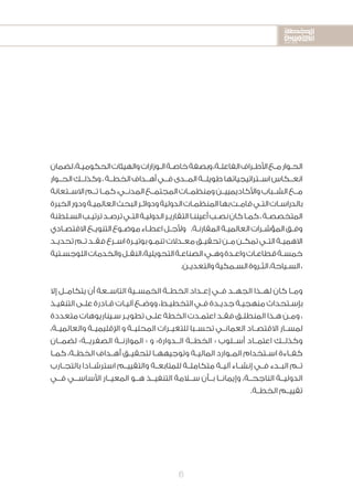 2020-2016
2020-2016
2020-2016
6
‫لضمان‬،‫ـة‬‫ـ‬‫الحكومي‬‫والهيئات‬‫ـوزارات‬‫ـ‬‫ال‬‫ـة‬‫ـ‬‫خاص‬‫وبصفة‬،‫ـة‬‫ـ‬‫الفاعل‬‫ـراف‬‫ـ‬‫األط‬‫ـع‬‫ـ‬‫م‬‫ـوار‬‫ـ‬‫الح‬
‫الحــوار‬‫وكذلــك‬،‫الخطــة‬‫أهــداف‬‫فــي‬‫المــدى‬‫طويلــة‬‫اســتراتيجياتها‬‫انعــكاس‬
‫االســتعانة‬‫تــم‬‫كمــا‬،‫المدنــي‬‫المجتمــع‬‫ومنظمــات‬‫واألكاديمييــن‬‫الشــباب‬‫مــع‬
‫الخبرة‬‫ودور‬‫ـة‬‫ـ‬‫العالمي‬‫البحث‬‫ـر‬‫ـ‬‫ودوائ‬‫الدولية‬‫ـات‬‫ـ‬‫المنظم‬‫بها‬‫ـت‬‫ـ‬‫قام‬‫ـي‬‫ـ‬‫الت‬‫ـات‬‫ـ‬‫بالدراس‬
‫ـلطنة‬‫ـ‬‫الس‬‫ـب‬‫ـ‬‫ترتي‬‫ـد‬‫ـ‬‫ترص‬‫ـي‬‫ـ‬‫الت‬‫ـة‬‫ـ‬‫الدولي‬‫ـر‬‫ـ‬‫التقاري‬‫ـا‬‫ـ‬‫أعينن‬‫ـب‬‫ـ‬‫نص‬‫كان‬‫ـا‬‫ـ‬‫كم‬،‫ـة‬‫ـ‬‫المتخصص‬
‫ـادي‬‫ـ‬‫االقتص‬‫ـع‬‫ـ‬‫التنوي‬‫ـوع‬‫ـ‬‫موض‬‫ـاء‬‫ـ‬‫اعط‬‫ـل‬‫ـ‬‫وألج‬ .‫ـة‬‫ـ‬‫المقارن‬‫ـة‬‫ـ‬‫العالمي‬‫ـرات‬‫ـ‬‫المؤش‬‫ـق‬‫ـ‬‫وف‬
‫ـد‬‫ـ‬‫تحدي‬‫ـم‬‫ـ‬‫ت‬‫ـد‬‫ـ‬‫فق‬‫ـرع‬‫ـ‬‫اس‬‫ـرة‬‫ـ‬‫بوتي‬‫ـو‬‫ـ‬‫تنم‬‫ـدالت‬‫ـ‬‫مع‬‫ـق‬‫ـ‬‫تحقي‬‫ـن‬‫ـ‬‫م‬‫ـن‬‫ـ‬‫تمك‬‫ـي‬‫ـ‬‫الت‬‫ـة‬‫ـ‬‫االهمي‬
‫ـتية‬‫ـ‬‫اللوجس‬‫والخدمات‬‫ـل‬‫ـ‬‫النق‬،‫التحويلية‬‫ـة‬‫ـ‬‫الصناع‬:‫ـي‬‫ـ‬‫وه‬‫ـدة‬‫ـ‬‫واع‬‫ـات‬‫ـ‬‫قطاع‬‫ـة‬‫ـ‬‫خمس‬
.‫ـن‬‫ـ‬‫والتعدي‬‫ـمكية‬‫ـ‬‫الس‬‫ـروة‬‫ـ‬‫الث‬،‫ـياحة‬‫ـ‬‫الس‬،
‫إال‬ ‫ـل‬‫ـ‬‫يتكام‬ ‫أن‬ ‫ـعة‬‫ـ‬‫التاس‬ ‫ـية‬‫ـ‬‫الخمس‬ ‫ـة‬‫ـ‬‫الخط‬ ‫ـداد‬‫ـ‬‫إع‬ ‫ـي‬‫ـ‬‫ف‬ ‫ـد‬‫ـ‬‫الجه‬ ‫ـذا‬‫ـ‬‫له‬ ‫كان‬ ‫ـا‬‫ـ‬‫وم‬
‫ـذ‬‫ـ‬‫التنفي‬ ‫ـى‬‫ـ‬‫عل‬ ‫ـادرة‬‫ـ‬‫ق‬ ‫ـات‬‫ـ‬‫آلي‬ ‫ـع‬‫ـ‬‫ووض‬ ،‫ـط‬‫ـ‬‫التخطي‬ ‫ـي‬‫ـ‬‫ف‬ ‫ـدة‬‫ـ‬‫جدي‬ ‫ـة‬‫ـ‬‫منهجي‬ ‫ـتحداث‬‫ـ‬‫بإس‬
‫متعددة‬ ‫ـيناريوهات‬‫ـ‬‫س‬ ‫ـر‬‫ـ‬‫تطوي‬ ‫ـى‬‫ـ‬‫عل‬ ‫الخطة‬ ‫ـدت‬‫ـ‬‫اعتم‬ ‫ـد‬‫ـ‬‫فق‬ ‫ـق‬‫ـ‬‫المنطل‬ ‫ـذا‬‫ـ‬‫ه‬ ‫ـن‬‫ـ‬‫وم‬ ،
،‫والعالميــة‬ ‫اإلقليميــة‬ ‫و‬ ‫المحليــة‬ ‫للتغيــرات‬ ‫تحســبا‬ ‫العمانــي‬ ‫االقتصــاد‬ ‫لمســار‬
‫لضمــان‬ »‫الصفريــة‬ ‫الموازنــة‬ « ‫و‬ »‫الــدوارة‬ ‫الخطــة‬ « ‫أســلوب‬ ‫اعتمــاد‬ ‫وكذلــك‬
‫ـا‬‫ـ‬‫كم‬ ،‫ـة‬‫ـ‬‫الخط‬ ‫ـداف‬‫ـ‬‫أه‬ ‫ـق‬‫ـ‬‫لتحقي‬ ‫ـا‬‫ـ‬‫وتوجيهه‬ ‫ـة‬‫ـ‬‫المالي‬ ‫ـوارد‬‫ـ‬‫الم‬ ‫ـتخدام‬‫ـ‬‫اس‬ ‫ـاءة‬‫ـ‬‫كف‬
‫ـارب‬‫ـ‬‫بالتج‬ ‫ـادا‬‫ـ‬‫استرش‬ ‫ـم‬‫ـ‬‫والتقيي‬ ‫ـة‬‫ـ‬‫للمتابع‬ ‫ـة‬‫ـ‬‫متكامل‬ ‫ـة‬‫ـ‬‫آلي‬ ‫ـاء‬‫ـ‬‫إنش‬ ‫ـي‬‫ـ‬‫ف‬ ‫ـدء‬‫ـ‬‫الب‬ ‫ـم‬‫ـ‬‫ت‬
‫فــي‬ ‫األساســي‬ ‫المعيــار‬ ‫هــو‬ ‫التنفيــذ‬ ‫ســامة‬ ‫بــأن‬ ‫وإيمانــا‬ ،‫الناجحــة‬ ‫الدوليــة‬
.‫ـة‬‫ـ‬‫الخط‬ ‫ـم‬‫ـ‬‫تقيي‬
 