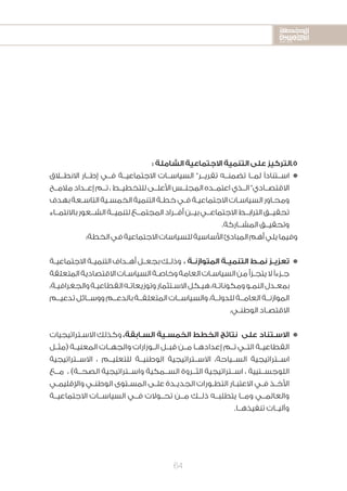 2020-2016
2020-2016
2020-2016
64
: ‫الشاملة‬ ‫االجتماعية‬ ‫التنمية‬ ‫على‬ ‫5.التركيز‬
‫االنطــاق‬ ‫إطــار‬ ‫فــي‬ ‫االجتماعيــة‬ ‫السياســات‬ ”‫تقريــر‬ ‫تضمنــه‬ ‫لمــا‬ ‫ًا‬‫د‬‫اســتنا‬n
‫مالمــح‬ ‫إعــداد‬ ‫تــم‬ ، ‫للتخطيــط‬ ‫األعلــى‬ ‫المجلــس‬ ‫اعتمــده‬ ‫الــذي‬ ”‫االقتصــادي‬
‫بهدف‬‫ـعة‬‫ـ‬‫التاس‬‫ـية‬‫ـ‬‫الخمس‬‫التنمية‬‫ـة‬‫ـ‬‫خط‬‫ـي‬‫ـ‬‫ف‬‫ـة‬‫ـ‬‫االجتماعي‬‫ـات‬‫ـ‬‫السياس‬‫ـاور‬‫ـ‬‫ومح‬
‫باالنتمــاء‬ ‫الشــعور‬ ‫لتنميــة‬ ‫المجتمــع‬ ‫أفــراد‬ ‫بيــن‬ ‫االجتماعــي‬ ‫الترابــط‬ ‫تحقيــق‬
.‫المشــاركة‬ ‫وتحقيــق‬
:‫الخطة‬‫في‬‫االجتماعية‬‫للسياسات‬‫األساسية‬‫المبادئ‬‫أهم‬‫يلي‬‫وفيما‬
‫ـة‬‫ـ‬‫االجتماعي‬ ‫ـة‬‫ـ‬‫التنمي‬ ‫ـداف‬‫ـ‬‫أه‬ ‫ـل‬‫ـ‬‫بجع‬ ‫ـك‬‫ـ‬‫وذل‬ ، ‫ـة‬‫ـ‬‫المتوازن‬ ‫ـة‬‫ـ‬‫التنمي‬ ‫ـط‬‫ـ‬‫نم‬ ‫ـز‬‫ـ‬‫تعزي‬n
‫المتعلقة‬‫االقتصادية‬‫ـات‬‫ـ‬‫السياس‬‫ـة‬‫ـ‬‫وخاص‬‫العامة‬‫ـات‬‫ـ‬‫السياس‬‫من‬‫ـزأ‬‫ـ‬‫يتج‬‫ال‬‫ًا‬‫ء‬‫ـز‬‫ـ‬‫ج‬
،‫ـة‬‫ـ‬‫والجغرافي‬‫ـة‬‫ـ‬‫القطاعي‬‫ـه‬‫ـ‬‫وتوزيعات‬‫ـتثمار‬‫ـ‬‫االس‬‫ـكل‬‫ـ‬‫هي‬،‫ـه‬‫ـ‬‫ومكونات‬‫ـو‬‫ـ‬‫النم‬‫ـدل‬‫ـ‬‫بمع‬
‫تدعيــم‬ ‫ووســائل‬ ‫بالدعــم‬ ‫المتعلقــة‬ ‫والسياســات‬ ،‫للدولــة‬ ‫العامــة‬ ‫الموازنــة‬
.‫ـي‬‫ـ‬‫الوطن‬ ‫ـاد‬‫ـ‬‫االقتص‬
‫ـتراتيجيات‬‫ـ‬‫االس‬ ‫وكذلك‬ ،‫ـابقة‬‫ـ‬‫الس‬ ‫ـية‬‫ـ‬‫الخمس‬ ‫الخطط‬ ‫نتائج‬ ‫على‬ ‫ـتناد‬‫ـ‬‫االس‬n
‫(مثــل‬ ‫المعنيــة‬ ‫والجهــات‬ ‫الــوزارات‬ ‫قبــل‬ ‫مــن‬ ‫إعدادهــا‬ ‫تــم‬ ‫التــي‬ ‫القطاعيــة‬
‫االســتراتيجية‬ ، ‫للتعليــم‬ ‫الوطنيــة‬ ‫االســتراتيجية‬ ،‫الســياحة‬ ‫اســتراتيجية‬
‫مــع‬ ، )‫الصحــة‬ ‫واســتراتيجية‬ ‫الســمكية‬ ‫الثــروة‬ ‫اســتراتيجية‬ ، ‫اللوجســتيية‬
‫ـي‬‫ـ‬‫واإلقليم‬ ‫ـي‬‫ـ‬‫الوطن‬ ‫ـتوى‬‫ـ‬‫المس‬ ‫ـى‬‫ـ‬‫عل‬ ‫ـدة‬‫ـ‬‫الجدي‬ ‫ـورات‬‫ـ‬‫التط‬ ‫ـار‬‫ـ‬‫االعتب‬ ‫ـي‬‫ـ‬‫ف‬ ‫ـذ‬‫ـ‬‫األخ‬
‫االجتماعيــة‬ ‫السياســات‬ ‫فــي‬ ‫تحــوالت‬ ‫مــن‬ ‫ذلــك‬ ‫يتطلبــه‬ ‫ومــا‬ ‫والعالمــي‬
.‫تنفيذهــا‬ ‫وآليــات‬
 