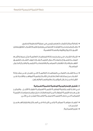 ‫التاسعة‬ ‫الخمسية‬ ‫التنمية‬ ‫خطة‬
67
.‫الحضري‬‫التخطيط‬‫عملية‬‫في‬‫رئيسي‬‫كعنصر‬‫الشباب‬‫مراكز‬‫إضافة‬n
‫ببعض‬‫تتعلق‬‫ـباب‬‫ـ‬‫الش‬‫ـم‬‫ـ‬‫تعلي‬‫وبرامج‬‫ـي‬‫ـ‬‫االجتماع‬‫ـاد‬‫ـ‬‫لإلرش‬‫ـدة‬‫ـ‬‫جدي‬‫ـج‬‫ـ‬‫برام‬‫ـع‬‫ـ‬‫وض‬n
.‫ـية‬‫ـ‬‫النفس‬ ‫والصحة‬ ،‫واألبوة‬ ‫ـزواج‬‫ـ‬‫كال‬ ‫ـور‬‫ـ‬‫األم‬
‫ـم‬‫ـ‬‫األم‬ ‫ـوذج‬‫ـ‬‫نم‬ ‫ـل‬‫ـ‬‫مث‬ ‫ـة‬‫ـ‬‫العالمي‬ ‫ـات‬‫ـ‬‫للمنظم‬ ‫ـاكاة‬‫ـ‬‫مح‬ ‫ـج‬‫ـ‬‫برام‬ ‫ـي‬‫ـ‬‫ف‬ ‫ـباب‬‫ـ‬‫الش‬ ‫ـراك‬‫ـ‬‫اش‬n
‫لتعميــق‬ ‫الشــباب‬ ‫فيهــا‬ ‫يشــارك‬ ‫العربيــة‬ ‫الــدول‬ ‫جامعــة‬ ‫ونمــوذج‬ ‫المتحــدة‬
‫ـول‬‫ـ‬‫الحل‬ ‫ـراح‬‫ـ‬‫واقت‬ ‫ـية‬‫ـ‬‫الرئيس‬ ‫ـة‬‫ـ‬‫واالقتصادي‬ ‫ـية‬‫ـ‬‫السياس‬ ‫ـا‬‫ـ‬‫للقضاي‬ ‫واالدراك‬ ‫ـم‬‫ـ‬‫الفه‬
. ‫المناســبة‬
‫مشــاركة‬ ‫علــى‬ ‫تعمــل‬ ‫،التــي‬ ‫العالميــة‬ ‫بالمنظمــات‬ ‫العمانــي‬ ‫الشــباب‬ ‫ربــط‬n
‫ـى‬‫ـ‬‫عل‬ ‫ـدرة‬‫ـ‬‫والق‬ ‫ـب‬‫ـ‬‫المواه‬ ‫ـة‬‫ـ‬‫وتنمي‬ ‫ـكار‬‫ـ‬‫األف‬ ‫ـادل‬‫ـ‬‫لتب‬ ‫ـم‬‫ـ‬‫العال‬ ‫ـف‬‫ـ‬‫مختل‬ ‫ـن‬‫ـ‬‫م‬ ‫ـباب‬‫ـ‬‫الش‬
. ‫والتعــاون‬ ‫والمنافســة‬ ‫المؤتمــرات‬ ‫خــال‬ ‫مــن‬ ‫القيــادة‬
‫العمرانية‬‫للتنمية‬‫الوطنية‬‫اإلستراتيجية‬‫تفعيل‬.7
‫والتركيــز‬ ، ‫األجــل‬ ‫طويلــة‬ ‫العمرانيــة‬ ‫للتنميــة‬ ‫الوطنيــة‬ ‫اإلســتراتجية‬ ‫اطــار‬ ‫فــي‬
‫ـة‬‫ـ‬‫التنمي‬ ‫ـات‬‫ـ‬‫سياس‬ ‫ـح‬‫ـ‬‫مالم‬ ‫ـإن‬‫ـ‬‫ف‬ ،‫ـات‬‫ـ‬‫المحافظ‬ ‫ـن‬‫ـ‬‫بي‬ ‫ـة‬‫ـ‬‫المتوازن‬ ‫ـة‬‫ـ‬‫التنمي‬ ‫ـدف‬‫ـ‬‫ه‬ ‫ـى‬‫ـ‬‫عل‬
:‫اآلتــي‬ ‫فــي‬ ‫تتمثــل‬ ‫التاســعة‬ ‫الخمســية‬ ‫التنميــة‬ ‫خطــة‬ ‫فــي‬ ‫العمرانيــة‬
‫مــن‬ ‫واحتياجاتهــم‬ ‫الســكان‬ ‫فــي‬ ‫الزيــادة‬ ‫تراعــي‬ ‫عمرانيــة‬ ‫سياســة‬ ‫اعتمــاد‬n
.‫الخدمــات‬
.‫الالمركزية‬‫تعزيز‬ n
 