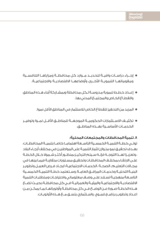 2020-2016
2020-2016
2020-2016
68
‫التنافســية‬ ‫ومزاياهــا‬ ‫محافظــة‬ ‫كل‬ ‫مــوارد‬ ‫لتحديــد‬ ‫وافيــة‬ ‫دراســات‬ ‫إجــراء‬n
.‫واالجتماعيــة‬ ‫االقتصاديــة‬ ‫وأوضاعهــا‬ ‫األخــرى‬ ‫التنمويــة‬ ‫ومقوماتهــا‬
‫المناطق‬‫ـذه‬‫ـ‬‫ه‬‫أبناء‬‫ـاركة‬‫ـ‬‫وبمش‬‫محافظة‬‫ـكل‬‫ـ‬‫ل‬‫ـة‬‫ـ‬‫مدروس‬‫تنموية‬‫ـط‬‫ـ‬‫خط‬‫ـداد‬‫ـ‬‫إع‬n
.‫بها‬‫المدني‬‫ـع‬‫ـ‬‫والمجتم‬‫ـاص‬‫ـ‬‫الخ‬‫ـاع‬‫ـ‬‫والقط‬
.‫نموا‬‫األقل‬‫المناطق‬‫في‬‫لالستثمار‬‫الخاص‬‫للقطاع‬‫التحفيز‬‫من‬‫المزيد‬ n
‫وتوفيــر‬ ‫نمــوا‬ ‫األقــل‬ ‫للمناطــق‬ ‫الموجهــة‬ ‫الحكوميــة‬ ‫االســتثمارات‬ ‫تكثيــف‬n
.‫المناطــق‬ ‫بهــذه‬ ‫األساســية‬ ‫الخدمــات‬
:‫المحلية‬ ‫والمجتمعات‬ ‫المحافظات‬ ‫تنمية‬ .8
،‫المحافظــات‬‫بتنميــة‬‫خاصــا‬‫اهتمامــا‬‫التاســعة‬‫الخمســية‬‫التنميــة‬‫خطــة‬‫تولــي‬
‫البالد‬‫ـاء‬‫ـ‬‫أرج‬‫مختلف‬‫في‬‫ـن‬‫ـ‬‫المواطني‬‫على‬‫ـة‬‫ـ‬‫التنمي‬‫لثمار‬‫ـوازن‬‫ـ‬‫مت‬‫نمو‬‫ـق‬‫ـ‬‫تحقي‬‫ـدف‬‫ـ‬‫به‬
‫ـة‬‫ـ‬‫الخط‬‫ـال‬‫ـ‬‫خ‬‫ـموال‬‫ـ‬‫ش‬‫ـر‬‫ـ‬‫أكث‬‫ـور‬‫ـ‬‫بمنظ‬‫ـز‬‫ـ‬‫التركي‬‫ـيتم‬‫ـ‬‫س‬‫ـه‬‫ـ‬‫فإن‬‫ـه‬‫ـ‬‫التوج‬‫ـذا‬‫ـ‬‫له‬‫ـزا‬‫ـ‬‫وتعزي‬،
‫في‬‫ـا‬‫ـ‬‫بينه‬‫ـا‬‫ـ‬‫فيم‬‫ـة‬‫ـ‬‫متقارب‬‫ـتويات‬‫ـ‬‫مس‬‫ـق‬‫ـ‬‫وتحقي‬‫ـات‬‫ـ‬‫المحافظ‬‫ـف‬‫ـ‬‫بمختل‬‫ـاء‬‫ـ‬‫االرتق‬‫ـى‬‫ـ‬‫عل‬
‫ـر‬‫ـ‬‫وتطوي‬‫ـل‬‫ـ‬‫العم‬‫ـرص‬‫ـ‬‫ف‬‫ـاد‬‫ـ‬‫ايج‬،‫ـة‬‫ـ‬‫االجتماعي‬‫ـات‬‫ـ‬‫الخدم‬،‫ـة‬‫ـ‬‫الصح‬،‫ـم‬‫ـ‬‫التعلي‬‫ـاالت‬‫ـ‬‫مج‬
‫ـية‬‫ـ‬‫الخمس‬‫ـة‬‫ـ‬‫التنمي‬‫ـة‬‫ـ‬‫خط‬‫ـتعتمد‬‫ـ‬‫وس‬.‫ـة‬‫ـ‬‫العام‬‫ـق‬‫ـ‬‫المراف‬‫ـات‬‫ـ‬‫وخدم‬‫ـة‬‫ـ‬‫التحتي‬‫ـة‬‫ـ‬‫البني‬
‫التنمية‬‫ـات‬‫ـ‬‫ومتطلب‬‫ـات‬‫ـ‬‫واحتياج‬‫معلوماتي‬‫ـف‬‫ـ‬‫وص‬‫ـى‬‫ـ‬‫عل‬‫ـتند‬‫ـ‬‫تس‬‫ـة‬‫ـ‬‫منهجي‬‫ـعة‬‫ـ‬‫التاس‬
‫تضــع‬‫بحيــث‬،‫محافظــة‬‫كل‬‫فــي‬‫والعمرانيــة‬‫والبيئيــة‬‫واالجتماعيــة‬‫االقتصاديــة‬
‫ـن‬‫ـ‬‫م‬‫ـن‬‫ـ‬‫يمك‬‫ـا‬‫ـ‬‫بم‬‫ـا‬‫ـ‬‫وأولوياته‬‫ـة‬‫ـ‬‫محافظ‬‫كل‬‫ـي‬‫ـ‬‫ف‬‫ـع‬‫ـ‬‫الوض‬‫ـن‬‫ـ‬‫ع‬‫ـورة‬‫ـ‬‫ص‬‫ـة‬‫ـ‬‫الخط‬‫ـذه‬‫ـ‬‫ه‬
.‫ـات‬‫ـ‬‫األولوي‬‫ـذه‬‫ـ‬‫ه‬‫ـع‬‫ـ‬‫م‬‫ـق‬‫ـ‬‫يتس‬‫ـتثماري‬‫ـ‬‫واس‬ ‫ـوي‬‫ـ‬‫تنم‬‫ـج‬‫ـ‬‫برنام‬‫ـر‬‫ـ‬‫وتطوي‬‫ـداد‬‫ـ‬‫اع‬
 