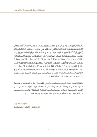 ‫التاسعة‬ ‫الخمسية‬ ‫التنمية‬ ‫خطة‬
7
‫الســلطان‬ ‫الجاللــة‬ ‫صاحــب‬ ‫بتوجيهــات‬ ‫االهتــداء‬ ‫هــو‬ ‫يــزال‬ ‫وال‬ ، ‫نبراســنا‬ ‫كان‬ ‫لقــد‬
‫الموقر‬‫ـوزراء‬‫ـ‬‫ال‬‫ـس‬‫ـ‬‫مجل‬‫ـاع‬‫ـ‬‫اجتم‬‫ـي‬‫ـ‬‫ف‬‫أجملها‬‫ـي‬‫ـ‬‫والت‬،‫ـم‬‫ـ‬‫المعظ‬‫ـعيد‬‫ـ‬‫س‬‫ـن‬‫ـ‬‫ب‬‫ـوس‬‫ـ‬‫قاب‬
‫وإيجاد‬‫ـادي‬‫ـ‬‫االقتص‬‫ـع‬‫ـ‬‫التنوي‬‫ـة‬‫ـ‬‫سياس‬‫ـي‬‫ـ‬‫ف‬‫ـا‬‫ـ‬‫قدم‬‫ـي‬‫ـ‬‫المض‬«‫ـة‬‫ـ‬‫بأهمي‬)‫6102م‬‫ـل‬‫ـ‬‫إبري‬26(
»‫ـرات‬‫ـ‬‫المتغي‬ ‫ـع‬‫ـ‬‫جمي‬ ‫ـع‬‫ـ‬‫م‬ ‫ـف‬‫ـ‬‫التكي‬ ‫ـى‬‫ـ‬‫إل‬ ‫ـؤدي‬‫ـ‬‫ي‬ ‫ـا‬‫ـ‬‫بم‬ ‫ـل‬‫ـ‬‫للدخ‬ ‫ـتدامة‬‫ـ‬‫مس‬ ‫ـرى‬‫ـ‬‫أخ‬ ‫ـادر‬‫ـ‬‫مص‬
‫ومواصلــة‬ ‫انجــازات‬ ‫مــن‬ ‫تحقــق‬ ‫مــا‬ ‫علــى‬ ‫المحافظــة‬ ‫ضــرورة‬ « ‫علــى‬ ‫والتأكيــد‬
‫فــي‬ ‫إنتاجيــة‬ ‫انطالقــة‬ ‫لتحقيــق‬ ‫العمانيــة‬ ‫الكــوادر‬ ‫وتأهيــل‬ ‫القــدرات‬ ‫تطويــر‬
‫ـد‬‫ـ‬‫الفري‬ ‫ـي‬‫ـ‬‫الجغراف‬ ‫ـع‬‫ـ‬‫الموق‬ ‫ـن‬‫ـ‬‫م‬ ‫ـى‬‫ـ‬‫المثل‬ ‫ـتفادة‬‫ـ‬‫االس‬ ‫ـال‬‫ـ‬‫خ‬ ‫ـن‬‫ـ‬‫م‬ ‫ـات‬‫ـ‬‫القطاع‬ ‫ـة‬‫ـ‬‫كاف‬
‫للمشــاريع‬ ‫والخارجيــة‬ ‫الداخليــة‬ ‫االســتثمارات‬ ‫تشــجيع‬ ‫علــى‬ ‫والعمــل‬ ‫للســلطنة‬
‫للمواطنيــن‬ ‫العمــل‬ ‫فــرص‬ ‫مــن‬ ‫المزيــد‬ ‫توفــر‬ ‫التــي‬ ‫العــام‬ ‫النفــع‬ ‫ذات‬ ‫االنتاجيــة‬
»‫ـاد‬‫ـ‬‫االقتص‬ ‫ـى‬‫ـ‬‫عل‬ ‫ـا‬‫ـ‬‫مجزي‬ ‫ًا‬‫د‬‫ـردو‬‫ـ‬‫م‬ ‫ـق‬‫ـ‬‫وتحق‬
‫المخلصة‬ ‫ـود‬‫ـ‬‫الجه‬ ‫ـارك‬‫ـ‬‫يب‬ ‫أن‬ ‫ـر‬‫ـ‬‫القدي‬ ‫العلي‬ ‫ـن‬‫ـ‬‫م‬ ‫ـل‬‫ـ‬‫نأم‬ ‫ـب‬‫ـ‬‫الكتي‬ ‫ـذا‬‫ـ‬‫ه‬ ‫ـدم‬‫ـ‬‫نق‬ ‫إذ‬ ‫ـا‬‫ـ‬‫وإنن‬
‫ظــل‬ ‫فــي‬ ،‫الطموحــات‬ ‫وتحقيــق‬ ‫التحديــات‬ ‫علــى‬ ‫التغلــب‬ ‫إلــى‬ ‫تســعى‬ ‫التــي‬
‫ـعيد‬‫ـ‬‫س‬ ‫ـن‬‫ـ‬‫ب‬ ‫ـوس‬‫ـ‬‫قاب‬ ‫ـلطان‬‫ـ‬‫الس‬ ‫ـة‬‫ـ‬‫الجالل‬ ‫ـب‬‫ـ‬‫صاح‬ ‫ـرة‬‫ـ‬‫حض‬ ‫ـا‬‫ـ‬‫لموالن‬ ‫ـة‬‫ـ‬‫الحكيم‬ ‫ـادة‬‫ـ‬‫القي‬
.‫ـر‬‫ـ‬‫النصي‬ ‫ـم‬‫ـ‬‫ونع‬ ‫ـى‬‫ـ‬‫المول‬ ‫ـم‬‫ـ‬‫نع‬ ‫ـه‬‫ـ‬‫إن‬ -‫ـاه‬‫ـ‬‫ورع‬ ‫اهلل‬ ‫ـه‬‫ـ‬‫حفظ‬ -‫ـم‬‫ـ‬‫المعظ‬
‫العامة‬ ‫األمانة‬
‫للتخطيط‬ ‫األعلى‬ ‫للمجلس‬
 