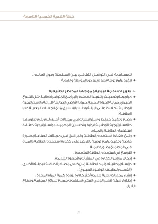 ‫التاسعة‬ ‫الخمسية‬ ‫التنمية‬ ‫خطة‬
71
. ‫العالــم‬ ‫ودول‬ ‫الســلطنة‬ ‫بيــن‬ ‫الثقافــي‬ ‫التواصــل‬ ‫فــي‬ ‫للمســاهمة‬
.‫والهوية‬‫المواطنة‬‫دور‬‫تعزيز‬‫نحو‬‫توجه‬‫برامج‬‫تنفيذ‬ n
‫الطبيعية‬ ‫المخاطر‬ ‫مواجهة‬ ‫و‬ ‫البيئية‬ ‫االستدامة‬ ‫تعزيز‬ .10
‫التنــوع‬ ‫مثــل‬ ً‫حاليــ‬ ‫المتوفــرة‬ ‫والبرامــج‬ ‫الخطــط‬ ‫وتنفيــذ‬ ‫وتحديــث‬ ‫مراجعــة‬n
‫ـتراتيجية‬‫ـ‬‫واالس‬‫للزراعة‬‫الصالحة‬‫األراضي‬‫حماية‬،‫ـة‬‫ـ‬‫البحري‬‫الحياة‬‫ـة‬‫ـ‬‫حماي‬،‫ـوي‬‫ـ‬‫الحي‬
‫ذات‬ ‫المعنيــة‬ ‫الجهــات‬ ‫مــع‬ ‫بالتنســيق‬ ‫وذلــك‬ ‫البيئــة‬ ‫علــى‬ ‫للحفــاظ‬ ‫الوطنيــة‬
.‫ـة‬‫ـ‬‫العالق‬
‫ـا‬‫ـ‬‫تطويره‬ ‫ـم‬‫ـ‬‫يت‬ ‫ـم‬‫ـ‬‫ل‬ ‫ـرى‬‫ـ‬‫أخ‬ ‫ـاالت‬‫ـ‬‫مج‬ ‫ـي‬‫ـ‬‫ف‬ ‫ـتراتيجيات‬‫ـ‬‫واس‬ ‫ـط‬‫ـ‬‫خط‬ ‫ـذ‬‫ـ‬‫وتنفي‬ ‫ـع‬‫ـ‬‫وض‬n
‫كفــاءة‬ ‫واســتراتيجية‬ ‫المحميــات‬ ‫وتحســين‬ ‫إلدارة‬ ‫الوطنيــة‬ ‫كاالســتراتيجية‬
.‫والميــاه‬ ‫الطاقــة‬ ‫اســتخدام‬
‫بصــورة‬ ‫الصناعــة‬ ‫مجــاالت‬ ‫فــي‬ ‫والمرافــق‬ ‫الطاقــة‬ ‫اســتخدام‬ ‫كفــاءة‬ ‫رفــع‬n
‫ـاه‬‫ـ‬‫والمي‬ ‫ـة‬‫ـ‬‫الطاق‬ ‫ـتخدام‬‫ـ‬‫اس‬ ‫ـاءة‬‫ـ‬‫كف‬ ‫ـى‬‫ـ‬‫عل‬ ‫ـز‬‫ـ‬‫بالتركي‬ ‫ـة‬‫ـ‬‫توعي‬ ‫ـج‬‫ـ‬‫برام‬ ‫ـذ‬‫ـ‬‫وتنفي‬ ‫ـة‬‫ـ‬‫خاص‬
. ‫ـة‬‫ـ‬‫عام‬ ‫ـورة‬‫ـ‬‫بص‬ ‫ـع‬‫ـ‬‫المجتم‬ ‫ـي‬‫ـ‬‫ف‬
.‫المتجددة‬‫الطاقة‬‫استخدام‬‫في‬‫التوسع‬ n
.‫الجديدة‬‫واألجهزة‬‫المنشآت‬‫في‬‫الكفاءة‬‫معايير‬‫إدخال‬ n
‫األخــرى‬ ‫البديلــة‬ ‫الطاقــة‬ ‫مصــادر‬ ‫خــال‬ ‫مــن‬ ‫الطاقــة‬ ‫توليــد‬ ‫إمكانيــة‬ ‫دراســة‬n
. )‫الحيــوي‬ ‫الوقــود‬ ،‫النظيــف‬ ‫(الفحــم‬
.‫المحالة‬‫المياه‬‫كمية‬‫لزيادة‬‫كفاءة‬‫أكثر‬‫جديدة‬‫تحلية‬‫محطات‬‫إنشاء‬ n
‫ـاع‬‫ـ‬‫وصن‬ ‫ـع‬‫ـ‬‫المجتم‬ ‫ـرائح‬‫ـ‬‫ش‬ ‫ـع‬‫ـ‬‫جمي‬ ‫ـتهدف‬‫ـ‬‫تس‬ ‫ـي‬‫ـ‬‫البيئ‬ ‫ـي‬‫ـ‬‫الوع‬ ‫ـر‬‫ـ‬‫لنش‬ ‫ـة‬‫ـ‬‫حمل‬ ‫ـاق‬‫ـ‬‫إط‬ n
. ‫ـرار‬‫ـ‬‫الق‬
 